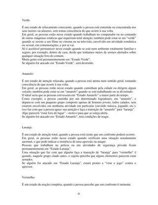 32
Verde:
É um estado de relaxamento consciente, quando a pessoa está entretida ou concentrada nos
seus lazeres ou afazeres, sem tomar consciência do que ocorre à sua volta.
Em geral, as pessoas estão nesse estado quando trabalham no computador ou no comando
de outras máquinas estáticas que requeiram total atenção; também pode estar-se em “verde”
quando se assiste a um filme no cinema ou na televisão, envolvido em atividade romântica
ou sexual, em comemorações, e por aí vai.
Só é aceitável permanecer nesse estado quando se está num ambiente totalmente familiar e
seguro, por exemplo, dentro de casa, desde que tenhamos meios de sermos alertados sobre
qualquer situação fora do comum.
Muita gente está permanentemente em “Estado Verde”.
Se alguém for atacado em “Estado Verde”, será destruído.
Amarelo:
É um estado de atenção relaxada, quando a pessoa está atenta num sentido geral, tomando
consciência do que ocorre à sua volta.
Em geral, as pessoas estão nesse estado quando caminham pela cidade ou dirigem algum
veículo; também pode estar-se em “amarelo” quando se está trabalhando ou se divertindo.
O ideal seria que as pessoas estivessem em “Estado Amarelo” a maior parte do tempo.
Como exemplo, a pessoa caminha por um determinado logradouro, em “amarelo”, e
depara-se com um pequeno grupo composto apenas de homens jovens, todos calados, sem
estarem envolvidos em nenhuma atividade em particular (ouvindo música, jogando, etc.);
isso faz com que a pessoa aguce sua atenção e faça a transição de “amarelo” para “laranja”.
Algo parecerá “estar fora do lugar” – motivo para que se esteja alerta.
Se alguém for atacado em “Estado Amarelo”, terá condições de reagir.
Laranja:
É um estado de atenção total, quando a pessoa está ciente que um confronto poderá ocorrer.
Em geral, as pessoas estão nesse estado quando verificam uma situação notadamente
anormal, o que pode indicar a iminência de uma agressão ou ataque.
Pessoas que trabalham na policia ou em atividades de segurança privada ficam
permanentemente em “Estado Laranja”.
Uma situação que faz com que alguém faça a transição de “laranja” para “vermelho” é
quando, naquele grupo citado antes, o sujeito perceba que alguns elementos parecem estar
armados.
Se alguém for atacado em “Estado Laranja”, estará pronto a “virar o jogo” contra o
agressor.
Vermelho:
É um estado de reação completa, quando a pessoa percebe que um confronto é iminente.
 