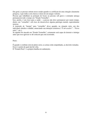 33
Em geral, as pessoas entram nesse estado quando se certificam de uma situação claramente
perigosa, o que indica com clareza o início de um ataque violento.
Pessoas que trabalham na proteção de locais ou pessoas sob grave e constante ameaça
permanecem todo o tempo em “Estado Vermelho”.
Isso, porém, é um risco para a saúde – a pessoa não deve permanecer por muito tempo,
direto, em “vermelho”, sob risco de desenvolver alguma patologia mental, especialmente
neurose.
A transição de “laranja” para “vermelho” dá-se quando, na situação retro, um dos
indivíduos aborda o cidadão, anunciando sua intenção criminosa (“É um assalto!”, “Passa
tudo!”, etc.).
Se alguém for atacado em “Estado Vermelho”, certamente será capaz de destruir o inimigo
antes que esse agressor se dê conta do que está ocorrendo.
Preto:
É quando o combate está em pleno curso, as armas estão empunhadas, as decisões tomadas.
Esse é o ponto do qual não há volta.
O “Estado Preto” é a própria batalha em andamento.
 