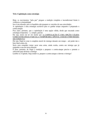 34
Três: Capitulação como estratégia
Hoje, os movimentos “pela paz” pregam a rendição completa e incondicional frente à
violência e criminalidade
Isso é um absurdo, pois os bandidos não poupam os vencidos de suas atrocidades.
A capitulação é uma estratégia aceitável para se ganhar tempo enquanto é preparado o
contra-ataque.
Fica claro, portanto, que a capitulação é uma opção válida, desde que encarada como
estratégia temporária – e, sempre, parcial.
Ou seja, temos de ter em mente que A CAPITULAÇÃO É UMA OPÇÃO VÁLIDA
COMO ESTRATÉGIA PARCIAL E TEMPORÁRIA APENAS, JAMAIS COMO REGRA
DE CONDUTA!
Ou seja, fingir-se estar à completa mercê do inimigo durante um tempo – até poder dar o
bote fatal contra ele.
Seria uma estupidez tentar sacar uma arma, ainda oculta, contra um inimigo que já
empunha a sua em nossa direção.
É hora, portanto, de fingir a rendição e preparar o contra-ataque preciso e potente o
suficiente para destruir o inimigo.
Lembre-se: Capitule, finja render-se, prepare o contra-ataque e derrote o inimigo!
 