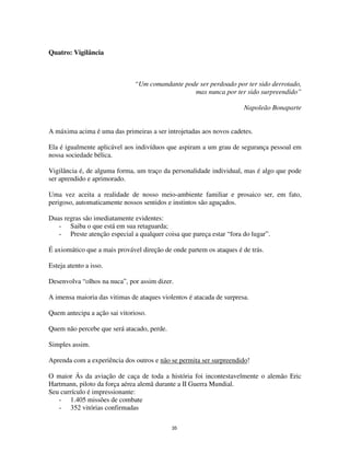 35
Quatro: Vigilância
“Um comandante pode ser perdoado por ter sido derrotado,
mas nunca por ter sido surpreendido”
Napoleão Bonaparte
A máxima acima é uma das primeiras a ser introjetadas aos novos cadetes.
Ela é igualmente aplicável aos indivíduos que aspiram a um grau de segurança pessoal em
nossa sociedade bélica.
Vigilância é, de alguma forma, um traço da personalidade individual, mas é algo que pode
ser aprendido e aprimorado.
Uma vez aceita a realidade de nosso meio-ambiente familiar e prosaico ser, em fato,
perigoso, automaticamente nossos sentidos e instintos são aguçados.
Duas regras são imediatamente evidentes:
- Saiba o que está em sua retaguarda;
- Preste atenção especial a qualquer coisa que pareça estar “fora do lugar”.
É axiomático que a mais provável direção de onde partem os ataques é de trás.
Esteja atento a isso.
Desenvolva “olhos na nuca”, por assim dizer.
A imensa maioria das vitimas de ataques violentos é atacada de surpresa.
Quem antecipa a ação sai vitorioso.
Quem não percebe que será atacado, perde.
Simples assim.
Aprenda com a experiência dos outros e não se permita ser surpreendido!
O maior Ás da aviação de caça de toda a história foi incontestavelmente o alemão Eric
Hartmann, piloto da força aérea alemã durante a II Guerra Mundial.
Seu currículo é impressionante:
- 1.405 missões de combate
- 352 vitórias confirmadas
 