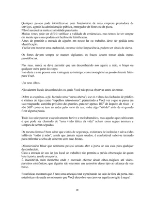 38
Qualquer pessoa pode identificar-se com funcionário de uma empresa prestadora de
serviços, agente da administração pública, entregador de flores ou de pizza.
Não é necessária muita criatividade para tanto.
Muitas vezes pode ser difícil verificar a validade de credenciais, mas temos de ter sempre
em mente que essas podem ser facilmente falsificadas.
Antes de permitir a entrada de alguém em nosso lar ou trabalho, deve ser pedida uma
identificação.
Vacilar em mostrar uma credencial, ou uma visível impaciência, podem ser sinais de alerta.
Os fortes devem sempre se manter vigilantes; os fracos devem tomar ainda outras
providências.
Nas ruas, nunca se deve permitir que um desconhecido nos agarre a mão, o braço ou
qualquer outra parte do corpo.
Isso daria a essa pessoa uma vantagem ao inimigo, com conseqüências possivelmente fatais
para Você.
Use seus olhos.
Não adentre locais desconhecidos os quais Você não possa observar antes de entrar.
Dobre as esquinas, a pé, fazendo uma “curva aberta”; use os vidros das fachadas de prédios
e vitrines de lojas como “espelhos retrovisores”, permitindo a Você ver o que se passa em
sua retaguarda; caminha próximo das paredes, para ter apenas 180o
de ângulos de risco – e
não 360o
como se tem ao andar pelo meio da rua; tenha algo “sólido” atrás de si quando
fizer alguma pausa.
Tudo isso ode parecer excessivamente furtivo e melodramático, mas aqueles que cultivaram
o que pode ser chamado de “uma visão tática da vida” acham essas regras normais e
simples de serem seguidas.
Da mesma forma é bom saber que cintos de segurança, extintores de incêndio e salva-vidas
infláveis “estão á mão”, ainda que jamais sejam usados, é confortável saber-se treinado
para enfrentar a selva de concreto com suas bestas.
Desnecessário frisar que nenhuma pessoa sensata abre a porta de sua casa para qualquer
desconhecido.
Caso a entrada de seu lar (ou local de trabalho) não permita a prévia observação de quem
bate à porta, mude essa porta.
É inaceitável, num momento onde o mercado oferece desde olhos-mágicos até vídeo-
porteiros eletrônicos, que alguém não encontre um acessório desse tipo ao alcance de seu
bolso.
Estatísticas mostram que é raro uma ameaça estar espreitando do lado de fora da porta, mas
estatísticas são nada no momento que Você descobre seu caso ser aquela exceção à regra!
 