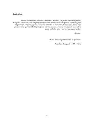 4
Dedicatória
Dedico este modesto trabalho a meus pais, Roberto e Myriam, com amor perene.
Graças a Vocês dois, que sempre fizeram de tudo, muitas vezes com grande sacrifício, para
me preparar, amparar, apoiar e socorrer em todos os momentos, bons e ruins, tenho hoje
plena certeza que na vida há princípios, valores, causas e pessoas pelas quais tudo vale a
pena, inclusive lutar e até morrer se preciso for.
O Autor.
"Meias medidas perdem todas as guerras."
Napoleão Bonaparte (1769 - 1821)
 