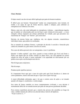 40
Cinco: Decisão
O tópico atual é um dos de mais difícil aplicação por parte do homem moderno.
É difícil para um homem “domesticado” mudar seu comportamento, num instante, de
molde a ser capaz de agir de forma decisiva, rápida e enérgica, para enfrentar as
emergências da violência e do crime.
Muitos, entre nós, não estão habituados às emergências violentas – especialmente àquelas
que só podem ser solucionadas pelo uso da força e ação violenta de nossa parte –, e essas
situações críticas requerem um esforço parturiente da vontade, para que possamos nos
transformar de “frangos” em “falcões”, por assim dizer.
Decisão, da mesma forma que vigilância, são, em alguma extensão, características
individuais inatas, que podem ser acentuadas.
Em se tratando de combates formais, o princípio da decisão é exercido e fornecido pela
cadeia de comando (ou, pelo menos, deveria ser assim).
Nos casos de defesa pessoal, deve ser autogerada, e esse é o problema.
Quando “a bolha explode”, quer dizer, quando se torna evidente que Você está frente a
frente com algum tipo de assalto violento no plano físico, sua vida depende da correta
seleção do curso de ações a serem realizadas e da capacidade de efetivamente pôr em
prática essas ações sem hesitação nem desvio.
Não há lugar para conjecturas.
Não há tempo.
Ponderar pode significar perecer.
E é importante frisar aqui que o curso de ações pelo qual Você decidiu-se é, dentro de
certos parâmetros, menos relevante do que o vigor com o qual Você age.
A maior dificuldade enfrentada, aqui, é de que o correto curso de ações a ser tomado
quando sob ataque é, usualmente, o contra-ataque.
Isso ruma de forma contrária ao nosso comportamento civilizado, e essa decisão é
normalmente difícil de ser tomada mesmo por parte de uma pessoa geralmente decidida.
Fora extensa experiência pessoal, que a maioria das pessoas não amealhou ao longo da
vida, a melhor maneira de cultivar essa decisão tática é através de hipóteses.
“O que eu faria se...?”
 