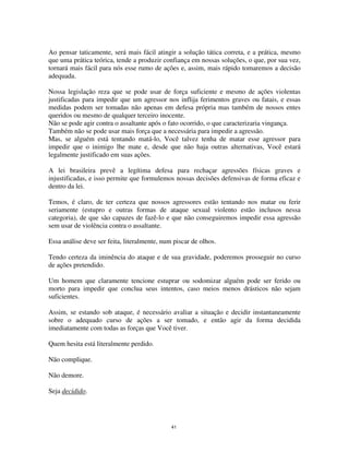 41
Ao pensar taticamente, será mais fácil atingir a solução tática correta, e a prática, mesmo
que uma prática teórica, tende a produzir confiança em nossas soluções, o que, por sua vez,
tornará mais fácil para nós esse rumo de ações e, assim, mais rápido tomaremos a decisão
adequada.
Nossa legislação reza que se pode usar de força suficiente e mesmo de ações violentas
justificadas para impedir que um agressor nos inflija ferimentos graves ou fatais, e essas
medidas podem ser tomadas não apenas em defesa própria mas também de nossos entes
queridos ou mesmo de qualquer terceiro inocente.
Não se pode agir contra o assaltante após o fato ocorrido, o que caracterizaria vingança.
Também não se pode usar mais força que a necessária para impedir a agressão.
Mas, se alguém está tentando matá-lo, Você talvez tenha de matar esse agressor para
impedir que o inimigo lhe mate e, desde que não haja outras alternativas, Você estará
legalmente justificado em suas ações.
A lei brasileira prevê a legítima defesa para rechaçar agressões físicas graves e
injustificadas, e isso permite que formulemos nossas decisões defensivas de forma eficaz e
dentro da lei.
Temos, é claro, de ter certeza que nossos agressores estão tentando nos matar ou ferir
seriamente (estupro e outras formas de ataque sexual violento estão inclusos nessa
categoria), de que são capazes de fazê-lo e que não conseguiremos impedir essa agressão
sem usar de violência contra o assaltante.
Essa análise deve ser feita, literalmente, num piscar de olhos.
Tendo certeza da iminência do ataque e de sua gravidade, poderemos prosseguir no curso
de ações pretendido.
Um homem que claramente tencione estuprar ou sodomizar alguém pode ser ferido ou
morto para impedir que conclua seus intentos, caso meios menos drásticos não sejam
suficientes.
Assim, se estando sob ataque, é necessário avaliar a situação e decidir instantaneamente
sobre o adequado curso de ações a ser tomado, e então agir da forma decidida
imediatamente com todas as forças que Você tiver.
Quem hesita está literalmente perdido.
Não complique.
Não demore.
Seja decidido.
 