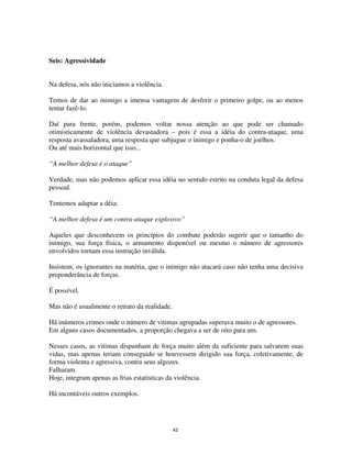 42
Seis: Agressividade
Na defesa, nós não iniciamos a violência.
Temos de dar ao inimigo a imensa vantagem de desferir o primeiro golpe, ou ao menos
tentar fazê-lo.
Daí para frente, porém, podemos voltar nossa atenção ao que pode ser chamado
otimisticamente de violência devastadora – pois é essa a idéia do contra-ataque, uma
resposta avassaladora, uma resposta que subjugue o inimigo e ponha-o de joelhos.
Ou até mais horizontal que isso...
“A melhor defesa é o ataque”
Verdade, mas não podemos aplicar essa idéia no sentido estrito na conduta legal da defesa
pessoal.
Tentemos adaptar a déia:
“A melhor defesa é um contra-ataque explosivo”
Aqueles que desconhecem os princípios do combate poderão sugerir que o tamanho do
inimigo, sua força física, o armamento disponível ou mesmo o número de agressores
envolvidos tornam essa instrução inválida.
Insistem, os ignorantes na matéria, que o inimigo não atacará caso não tenha uma decisiva
preponderância de forças.
É possível.
Mas não é usualmente o retrato da realidade.
Há inúmeros crimes onde o número de vitimas agrupadas superava muito o de agressores.
Em alguns casos documentados, a proporção chegava a ser de oito para um.
Nesses casos, as vitimas dispunham de força muito além da suficiente para salvarem suas
vidas, mas apenas teriam conseguido se houvessem dirigido sua força, coletivamente, de
forma violenta e agressiva, contra seus algozes.
Falharam.
Hoje, integram apenas as frias estatísticas da violência.
Há incontáveis outros exemplos.
 