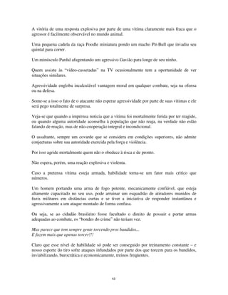 43
A vitória de uma resposta explosiva por parte de uma vitima claramente mais fraca que o
agressor é facilmente observável no mundo animal.
Uma pequena cadela da raça Poodle miniatura pondo um macho Pit-Bull que invadiu seu
quintal para correr.
Um minúsculo Pardal afugentando um agressivo Gavião para longe de seu ninho.
Quem assiste às “vídeo-cassetadas” na TV ocasionalmente tem a oportunidade de ver
situações similares.
Agressividade engloba incalculável vantagem moral em qualquer combate, seja na ofensa
ou na defesa.
Some-se a isso o fato de o atacante não esperar agressividade por parte de suas vitimas e ele
será pego totalmente de surpresa.
Veja-se que quando a imprensa noticia que a vitima foi mortalmente ferida por ter reagido,
ou quando alguma autoridade aconselha à população que não reaja, na verdade não estão
falando de reação, mas de não-cooperação integral e incondicional.
O assaltante, sempre um covarde que se considera em condições superiores, não admite
conjecturas sobre sua autoridade exercida pela força e violência.
Por isso agride mortalmente quem não o obedece à risca e de pronto.
Não espera, porém, uma reação explosiva e violenta.
Caso a pretensa vitima esteja armada, habilidade torna-se um fator mais critico que
números.
Um homem portando uma arma de fogo potente, mecanicamente confiável, que esteja
altamente capacitado no seu uso, pode arruinar um esquadrão de atiradores munidos de
fuzis militares em distâncias curtas e se tiver a iniciativa de responder instantânea e
agressivamente a um ataque montado de forma confusa.
Ou seja, se ao cidadão brasileiro fosse facultado o direito de possuir e portar armas
adequadas ao combate, os “bondes do crime” não teriam vez.
Mas parece que tem sempre gente torcendo pros bandidos...
E fazem mais que apenas torcer!!!
Claro que esse nível de habilidade só pode ser conseguido por treinamento constante – e
nosso esporte do tiro sofre ataques infundados por parte dos que torcem para os bandidos,
inviabilizando, burocrática e economicamente, treinos freqüentes.
 