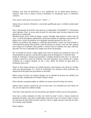 44
Portanto, esse nível de proficiência é raro, igualmente, de ser obtido pelos policiais e
militares, haja vista os parcos recursos destinados ao treinamento para os confrontos
violentos.
Tem, mesmo, muita gente torcendo pros “manos”...!
Apesar desses enormes obstáculos, a necessária qualificação para o combate armado pode
ser obtida.
Para o treinamento de precisão, uma arma de ar-comprimido (“chumbinho”) é a ferramenta
mais indicada. Claro, se nossa arma de porte for uma arma curta, devemos optar por uma
pistola de ar-comprimido.
Munição barata, pouco ruído de disparo, alcance limitado, tudo permite o treino entro de
casa – e até de um pequeno apartamento, desde que medidas de segurança sejam postas em
prática (uso e óculos de proteção, alvo adequado, proteção posterior ao alvo, etc.).
Embora sua potência seja pequena o suficiente para permitir o treino em local fechado, é
suficientemente potente para perfurar a pele de homem ou animal, vazar um olho, quebrar
uma vidraça ou ricochetear numa parede e retornar rumo ao atirador com força suficiente
para ferir. Por isso a importância de sempre usar óculos de proteção.
Em se tratando de treinar o saque rápido, bem como as técnicas de retenção da arma e de
desarmamento do agressor, uma pistola de água (arma de brinquedo) é o utensílio ideal.
Sendo de coloração e formato que permitem a imediata distinção entre elas e as armas de
verdade, é possível o treino de confronto com total segurança, com a benesse de se poder
confirmar ter o disparo atingido ou não o alvo; afinal, um borrifo de água pode ser
facilmente observável.
Nunca se deve treinar técnicas de combate homem contra homem com armas de verdade,
ainda que desmuniciadas. E, a titulo de informação, em distancias muito próximas, um
disparo de festim pode ferir gravemente ou até matar.
Muito avanço foi feito, nas ultimas décadas, em se tratando de técnicas de combate com
armas de fogo, notadamente nos Estados Unidos e Israel.
Esses métodos avançados podem ser obtidos em muitos sites de livrarias do exterior.
Apenas nunca assuma a postura de, por ter uma arma e ter concluído um curso básico de
tiro, ser um expert em combate armado.
Você não é mais guerreiro, por ter uma pistola, que alguém é músico, por ter uma guitarra...
Caso não se tenha condições de obter um “porte de arma” (como a imensa maioria da
população brasileira, quer pela complexidade, quer pelo custo), ou mesmo sequer se possa
ter uma arma de fogo (pelos mesmos motivos), talvez a opção seja por outro tipo de arma:
faca, bastão, tonfa, bengala.
Pouco importa.
 