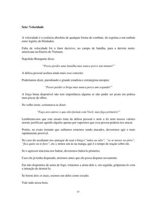 47
Sete: Velocidade
A velocidade é a essência absoluta de qualquer forma de combate, do esgrima a um embate
entre legiões de blindados.
Falta de velocidade foi o fator decisivo, no campo de batalha, para a derrota norte-
americana na Guerra do Vietnam.
Napoleão Bonaparte disse:
“Posso perder uma batalha mas nunca perco um minuto!”
A defesa pessoal acelera ainda mais esse conceito.
Poderíamos dizer, parodiando o grande estadista e estrategista europeu:
“Posso perder a briga mas nunca perco um segundo!”
A força bruta disponível não tem importância alguma se não puder ser posta em prática
num piscar de olhos.
No velho oeste, costumava-se dizer:
“Faça aos outros o que eles fariam com Você, mas faça primeiro!”
Lembremo-nos que este ensaio trata da defesa pessoal e nem a lei nem nossos valores
morais justificam agredir alguém apenas por supormos que essa pessoa poderia nos atacar.
Porém, no exato instante que saibamos estarmos sendo atacados, deveremos agir o mais
rapidamente possível.
No caso do assaltante nos ameaçar de usar a força (“mãos ao alto”, “se se mexer eu atiro”,
“fica quite ou te furo”, etc.), temos um ás na manga, que é o tempo de reação sobre ele.
Se o agressor tenciona nos balear, deveremos baleá-lo primeiro.
Caso ele já tenha disparado, atiremos antes que ele possa disparar novamente.
Em não dispormos de arma de fogo, tomemos a arma dele e, em seguida, golpeemo-lo com
a intenção de destruí-lo.
Se forem dois os mais, usemos um deles como escudo.
Vale tudo nessa hora.
 