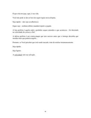 48
O que está em jogo, aqui, é sua vida.
Você não pode se dar ao luxo de seguir regras nessa disputa.
Seja rápido – não seja cavalheiresco.
Jogue sujo – nenhum árbitro mandará repetir a jogada.
A luta perfeita é aquela onde o perdedor sequer entendeu o que aconteceu – foi derrotado
na velocidade do corisco e fim!
A defesa perfeita é um contra-ataque que tem sucesso antes que o inimigo descubra que
mordeu mais que poderia engolir...
Portanto, se Você perceber que está sendo atacado, trate de retaliar instantaneamente.
Seja rápido.
Seja ligeiro.
A velocidade será sua salvação.
 