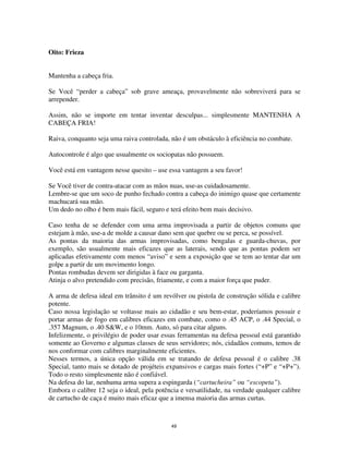 49
Oito: Frieza
Mantenha a cabeça fria.
Se Você “perder a cabeça” sob grave ameaça, provavelmente não sobreviverá para se
arrepender.
Assim, não se importe em tentar inventar desculpas... simplesmente MANTENHA A
CABEÇA FRIA!
Raiva, conquanto seja uma raiva controlada, não é um obstáculo à eficiência no combate.
Autocontrole é algo que usualmente os sociopatas não possuem.
Você está em vantagem nesse quesito – use essa vantagem a seu favor!
Se Você tiver de contra-atacar com as mãos nuas, use-as cuidadosamente.
Lembre-se que um soco de punho fechado contra a cabeça do inimigo quase que certamente
machucará sua mão.
Um dedo no olho é bem mais fácil, seguro e terá efeito bem mais decisivo.
Caso tenha de se defender com uma arma improvisada a partir de objetos comuns que
estejam à mão, use-a de molde a causar dano sem que quebre ou se perca, se possível.
As pontas da maioria das armas improvisadas, como bengalas e guarda-chuvas, por
exemplo, são usualmente mais eficazes que as laterais, sendo que as pontas podem ser
aplicadas efetivamente com menos “aviso” e sem a exposição que se tem ao tentar dar um
golpe a partir de um movimento longo.
Pontas rombudas devem ser dirigidas à face ou garganta.
Atinja o alvo pretendido com precisão, friamente, e com a maior força que puder.
A arma de defesa ideal em trânsito é um revólver ou pistola de construção sólida e calibre
potente.
Caso nossa legislação se voltasse mais ao cidadão e seu bem-estar, poderíamos possuir e
portar armas de fogo em calibres eficazes em combate, como o .45 ACP, o .44 Special, o
.357 Magnum, o .40 S&W, e o 10mm. Auto, só para citar alguns.
Infelizmente, o privilégio de poder usar essas ferramentas na defesa pessoal está garantido
somente ao Governo e algumas classes de seus servidores; nós, cidadãos comuns, temos de
nos conformar com calibres marginalmente eficientes.
Nesses termos, a única opção válida em se tratando de defesa pessoal é o calibre .38
Special, tanto mais se dotado de projéteis expansivos e cargas mais fortes (“+P” e “+P+”).
Todo o resto simplesmente não é confiável.
Na defesa do lar, nenhuma arma supera a espingarda (“cartucheira” ou “escopeta”).
Embora o calibre 12 seja o ideal, pela potência e versatilidade, na verdade qualquer calibre
de cartucho de caça é muito mais eficaz que a imensa maioria das armas curtas.
 