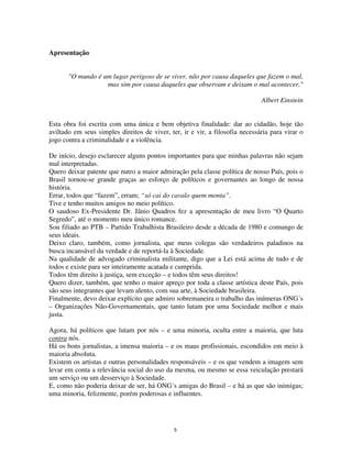 5
Apresentação
"O mundo é um lugar perigoso de se viver, não por causa daqueles que fazem o mal,
mas sim por causa daqueles que observam e deixam o mal acontecer."
Albert Einstein
Esta obra foi escrita com uma única e bem objetiva finalidade: dar ao cidadão, hoje tão
aviltado em seus simples direitos de viver, ter, ir e vir, a filosofia necessária para virar o
jogo contra a criminalidade e a violência.
De início, desejo esclarecer alguns pontos importantes para que minhas palavras não sejam
mal interpretadas.
Quero deixar patente que nutro a maior admiração pela classe política de nosso País, pois o
Brasil tornou-se grande graças ao esforço de políticos e governantes ao longo de nossa
história.
Errar, todos que “fazem”, erram; “só cai do cavalo quem monta”.
Tive e tenho muitos amigos no meio político.
O saudoso Ex-Presidente Dr. Jânio Quadros fez a apresentação de meu livro “O Quarto
Segredo”, até o momento meu único romance.
Sou filiado ao PTB – Partido Trabalhista Brasileiro desde a década de 1980 e comungo de
seus ideais.
Deixo claro, também, como jornalista, que meus colegas são verdadeiros paladinos na
busca incansável da verdade e de reportá-la à Sociedade.
Na qualidade de advogado criminalista militante, digo que a Lei está acima de tudo e de
todos e existe para ser inteiramente acatada e cumprida.
Todos têm direito à justiça, sem exceção – e todos têm seus direitos!
Quero dizer, também, que tenho o maior apreço por toda a classe artística deste País, pois
são seus integrantes que levam alento, com sua arte, à Sociedade brasileira.
Finalmente, devo deixar explícito que admiro sobremaneira o trabalho das inúmeras ONG´s
– Organizações Não-Governamentais, que tanto lutam por uma Sociedade melhor e mais
justa.
Agora, há políticos que lutam por nós – e uma minoria, oculta entre a maioria, que luta
contra nós.
Há os bons jornalistas, a imensa maioria – e os maus profissionais, escondidos em meio à
maioria absoluta.
Existem os artistas e outras personalidades responsáveis – e os que vendem a imagem sem
levar em conta a relevância social do uso da mesma, ou mesmo se essa veiculação prestará
um serviço ou um desserviço à Sociedade.
E, como não poderia deixar de ser, há ONG´s amigas do Brasil – e há as que são inimigas;
uma minoria, felizmente, porém poderosas e influentes.
 