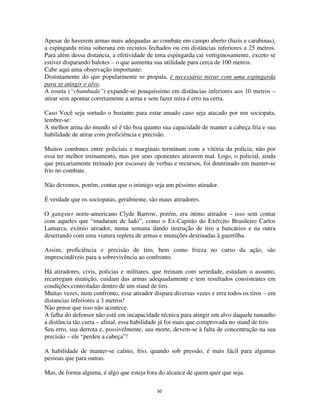 50
Apesar de haverem armas mais adequadas ao combate em campo aberto (fuzis e carabinas),
a espingarda reina soberana em recintos fechados ou em distâncias inferiores a 25 metros.
Para além dessa distancia, a efetividade de uma espingarda cai vertiginosamente, exceto se
estiver disparando balotes – o que aumenta sua utilidade para cerca de 100 metros.
Cabe aqui uma observação importante:
Distintamente do que popularmente se propala, é necessário mirar com uma espingarda
para se atingir o alvo.
A roseta (“chumbada”) expande-se pouquíssimo em distâncias inferiores aos 10 metros –
atirar sem apontar corretamente a arma e sem fazer mira é erro na certa.
Caso Você seja sortudo o bastante para estar amado caso seja atacado por um sociopata,
lembre-se:
A melhor arma do mundo só é tão boa quanto sua capacidade de manter a cabeça fria e sua
habilidade de atirar com proficiência e precisão.
Muitos combates entre policiais e marginais terminam com a vitória da polícia, não por
essa ter melhor treinamento, mas por seus oponentes atirarem mal. Logo, o policial, ainda
que precariamente treinado por escassez de verbas e recursos, foi doutrinado em manter-se
frio no combate.
Não devemos, porém, contar que o inimigo seja um péssimo atirador.
É verdade que os sociopatas, geralmente, são maus atiradores.
O gangster norte-americano Clyde Barrow, porém, era ótimo atirador – isso sem contar
com aqueles que “mudaram de lado”, como o Ex-Capitão do Exército Brasileiro Carlos
Lamarca, exímio atirador, numa semana dando instrução de tiro a bancários e na outra
desertando com uma viatura repleta de armas e munições destinadas à guerrilha.
Assim, proficiência e precisão de tiro, bem como frieza no curso da ação, são
imprescindíveis para a sobrevivência ao confronto.
Há atiradores, civis, policias e militares, que treinam com seriedade, estudam o assunto,
recarregam munição, cuidam das armas adequadamente e tem resultados consistentes em
condições controladas dentro de um stand de tiro.
Muitas vezes, num confronto, esse atirador dispara diversas vezes e erra todos os tiros – em
distancias inferiores a 3 metros!
Não pense que isso não acontece.
A falha do defensor não está em incapacidade técnica para atingir um alvo daquele tamanho
a distância tão curta – afinal, essa habilidade já foi mais que comprovada no stand de tiro.
Seu erro, sua derrota e, possivelmente, sua morte, devem-se à falta de concentração na sua
precisão – ele “perdeu a cabeça”!
A habilidade de manter-se calmo, frio, quando sob pressão, é mais fácil para algumas
pessoas que para outras.
Mas, de forma alguma, é algo que esteja fora do alcance de quem quer que seja.
 