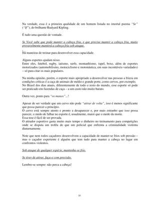 51
Na verdade, essa é a primeira qualidade de um homem listada no imortal poema “Se”
(“If”), do brilhante Rudyard Kipling.
É tudo uma questão de vontade.
Se Você sabe que pode manter a cabeça fria, e que precisa manter a cabeça fria, muito
provavelmente manterá a cabeça fria sob ataque.
Há maneiras de treinar para desenvolver essa capacidade.
Alguns esportes ajudam nisso.
Entre eles, futebol, rugby, iatismo, surfe, montanhismo, rapel, boxe, além de esportes
motorizados (automobilismo, motociclismo e motonáutica, em suas incontáveis variedades)
– só para citar os mais populares.
Na minha opinião, porém, o esporte mais apropriado a desenvolver nas pessoas a frieza em
condições críticas é a caça de animais de médio e grande porte, como cervos, por exemplo.
No Brasil dos dias atuais, diferentemente de todo o resto do mundo, esse esporte só pode
ser praticado em fazendas de caça – a um custo não muito barato.
Outra vez, ponto para “os manos”...!
Apesar de ser verdade que um cervo não pode “atirar de volta”, isso é menos significante
que possa parecer a princípio.
O cervo está sempre atento e pronto a desaparecer e, por mais estranho que isso possa
parecer, o medo de falhar no esporte é, usualmente, maior que o medo da morte.
Essa tese é fácil de ser provada.
O atirador esportivo gasta muito mais tempo e dinheiro no treinamento para competições
onde se disputa um troféu do que um policial que enfrenta a criminalidade violenta
diuturnamente.
Note que nem todos caçadores desenvolvem a capacidade de manter-se frios sob pressão –
mas o caçador experiente é alguém que tem tudo para manter a cabeça no lugar em
confrontos violentos.
Sob ataque de qualquer espécie, mantenha-se frio.
Se tiver de atirar, faça-o com precisão.
Lembre-se sempre: não perca a cabeça!
 