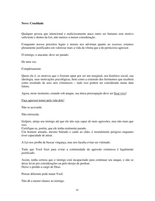 52
Nove: Crueldade
Qualquer pessoa que intencional e maliciosamente ataca outro ser humano sem motivo
suficiente e dentro da Lei, não merece a menor consideração.
Conquanto nossos preceitos legais e morais nos advirtam quanto ao excesso, estamos
plenamente justificados em valorizar mais a vida da vítima que a do pernicioso agressor.
O inimigo, o atacante, deve ser parado.
De uma vez.
Completamente.
Quem ele é, os motivos que o fizeram optar por ser um marginal, seu histórico social, sua
ideologia, suas motivações psicológicas, bem como a extensão dos ferimentos que receberá
como resultado de seus atos criminosos – tudo isso poderá ser considerado numa data
futura.
Agora, neste momento, estando sob ataque, sua única preocupação deve ser ficar vivo!
Faça agressor temer pela vida dele!
Não se acovarde.
Não retroceda.
Golpeie, atinja seu inimigo até que ele não seja capaz de mais agressões, mas não mais que
isso.
Certifique-se, porém, que ele tenha realmente parado.
Um homem armado, mesmo baleado e caído ao chão, é mortalmente perigoso enquanto
tiver capacidade de atirar.
A Lei nos proíbe de buscar vingança, mas nos faculta evitar ser vitimado.
Tudo que Você fizer para evitar a continuidade da agressão criminosa é legalmente
justificado.
Assim, tenha certeza que o inimigo está incapacitado para continuar seu ataque, e não se
deixe levar por considerações ou pelo desejo de perdoar.
Deixe o perdão a cargo de Deus.
Pensar diferente pode matar Você.
Não dê a menor chance ao inimigo.
 
