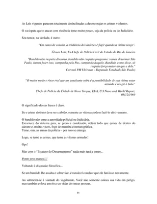 54
As Leis vigentes parecem totalmente desinclinadas a desencorajar os crimes violentos.
O sociopata que o atacar com violência teme muito pouco, seja da polícia ou do Judiciário.
Seu temor, na verdade, é outro:
"Em casos de assalto, a tendência dos ladrões é fugir quando a vítima reage".
Álvaro Lins, Ex-Chefe de Polícia Civil do Estado do Rio de Janeiro
"Bandido não respeita discurso, bandido não respeita programa: vamos desarmar São
Paulo, vamos fazer isso, campanha pela Paz, campanha daquilo. Bandido, como disse, só
respeita força maior do que a dele."
Coronel PM Ubiratan - Deputado Estadual (São Paulo)
“O maior medo e risco real que um assaltante sofre é a possibilidade de sua vítima estar
armada e reagir à bala”
Chefe de Polícia da Cidade de Nova Yorque, EUA, U.S.News and World Report,
08/12/1969
O significado dessas frases é claro.
Se o crime violento deve ser coibido, somente as vítimas podem fazê-lo efetivamente.
O bandido não teme a autoridade policial ou Judiciária.
Escarnece do sistema pois, se preso e condenado, obtém tudo que quiser de dentro do
cárcere e, muitas vezes, foge de maneira cinematográfica.
Teme, sim, as armas da polícia – por isso se entrega.
Logo, se teme as armas, que tema as vítimas armadas!
Ops!
Mas com o “Estatuto do Desarmamento” nada mais terá a temer...
Ponto pros manos!!!
Voltando à discussão filosófica...
Se um bandido lhe assalta e sobrevive, é razoável concluir que ele fará isso novamente.
Ao submeter-se à vontade do vagabundo, Você não somente coloca sua vida em perigo,
mas também coloca em risco as vidas de outras pessoas.
 