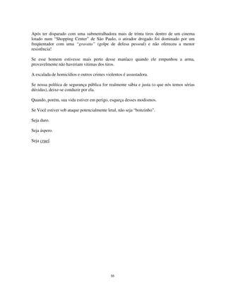 55
Após ter disparado com uma submetralhadora mais de trinta tiros dentro de um cinema
lotado num “Shopping Center” de São Paulo, o atirador drogado foi dominado por um
freqüentador com uma “gravata” (golpe de defesa pessoal) e não ofereceu a menor
resistência!
Se esse homem estivesse mais perto desse maníaco quando ele empunhou a arma,
provavelmente não haveriam vitimas dos tiros.
A escalada de homicídios e outros crimes violentos é assustadora.
Se nossa política de segurança pública for realmente sábia e justa (o que nós temos sérias
dúvidas), deixe-se conduzir por ela.
Quando, porém, sua vida estiver em perigo, esqueça desses modismos.
Se Você estiver sob ataque potencialmente letal, não seja “bonzinho”.
Seja duro.
Seja áspero.
Seja cruel.
 