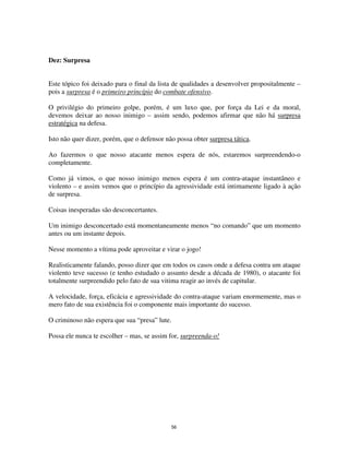 56
Dez: Surpresa
Este tópico foi deixado para o final da lista de qualidades a desenvolver propositalmente –
pois a surpresa é o primeiro princípio do combate ofensivo.
O privilégio do primeiro golpe, porém, é um luxo que, por força da Lei e da moral,
devemos deixar ao nosso inimigo – assim sendo, podemos afirmar que não há surpresa
estratégica na defesa.
Isto não quer dizer, porém, que o defensor não possa obter surpresa tática.
Ao fazermos o que nosso atacante menos espera de nós, estaremos surpreendendo-o
completamente.
Como já vimos, o que nosso inimigo menos espera é um contra-ataque instantâneo e
violento – e assim vemos que o princípio da agressividade está intimamente ligado à ação
de surpresa.
Coisas inesperadas são desconcertantes.
Um inimigo desconcertado está momentaneamente menos “no comando” que um momento
antes ou um instante depois.
Nesse momento a vítima pode aproveitar e virar o jogo!
Realisticamente falando, posso dizer que em todos os casos onde a defesa contra um ataque
violento teve sucesso (e tenho estudado o assunto desde a década de 1980), o atacante foi
totalmente surpreendido pelo fato de sua vitima reagir ao invés de capitular.
A velocidade, força, eficácia e agressividade do contra-ataque variam enormemente, mas o
mero fato de sua existência foi o componente mais importante do sucesso.
O criminoso não espera que sua “presa” lute.
Possa ele nunca te escolher – mas, se assim for, surpreenda-o!
 