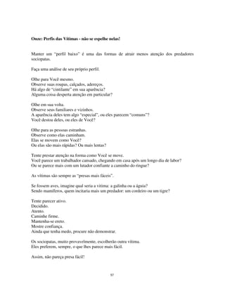 57
Onze: Perfis das Vítimas - não se espelhe nelas!
Manter um “perfil baixo” é uma das formas de atrair menos atenção dos predadores
sociopatas.
Faça uma análise de seu próprio perfil.
Olhe para Você mesmo.
Observe suas roupas, calçados, adereços.
Há algo de “cintilante” em sua aparência?
Alguma coisa desperta atenção em particular?
Olhe em sua volta.
Observe seus familiares e vizinhos.
A aparência deles tem algo “especial”, ou eles parecem “comuns”?
Você destoa deles, ou eles de Você?
Olhe para as pessoas estranhas.
Observe como elas caminham.
Elas se movem como Você?
Ou elas são mais rápidas? Ou mais lentas?
Tente prestar atenção na forma como Você se move.
Você parece um trabalhador cansado, chegando em casa após um longo dia de labor?
Ou se parece mais com um lutador confiante a caminho do ringue?
As vítimas são sempre as “presas mais fáceis”.
Se fossem aves, imagine qual seria a vitima: a galinha ou a águia?
Sendo mamíferos, quem incitaria mais um predador: um cordeiro ou um tigre?
Tente parecer ativo.
Decidido.
Atento.
Caminhe firme.
Mantenha-se ereto.
Mostre confiança.
Ainda que tenha medo, procure não demonstrar.
Os sociopatas, muito provavelmente, escolherão outra vítima.
Eles preferem, sempre, o que lhes parece mais fácil.
Assim, não pareça presa fácil!
 