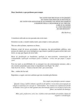 58
Doze: Inocência: o que perdemos para sempre
“DE TANTO VER TRIUNFAR AS NULIDADES,
DE TANTO VER CRESCER AS INJUSTIÇAS,
DE TANTO VER AGIGANTAR-SE OS PODERES NAS MÃOS DOS HOMENS
O HOMEM CHEGA A DESANIMAR-SE DA VIRTUDE,
A RIR-SE DA HONRA
E A TER VERGONHA
DE SER HONESTO”
(Rui Barbosa)
A inocência cultivada em eras passadas não existe mais.
Gostemos ou não, o mundo mudou muito, para sempre e, temo, para pior.
Não nos cabe reclamar, espernear ou chorar.
Podemos exigir de nossos governantes, da imprensa, das personalidades públicas, uma
postura de respeito por nossa inteligência e que tomem o partido de quem está do lado certo
da lei, ou seja, que fiquem do nosso lado.
Basta de glorificação ao banditismo, apologia ao mau-caratismo, romantização da
criminalidade, explicação sociológica para a violência – errou, tem que pagar, e pagar
caro!
Fora isso (pois as possibilidades de se conseguir isso são extremamente remotas), cabe a
nós estarmos preparados para tomar os logradouros esta Nação “de volta”.
Take back the streets... “tomar as ruas de volta”, por assim dizer.
Mas... sonhar não faz mal.
Reproduzo, a seguir, um texto anônimo que tem circulado pela Internet.
Fui criado com princípios morais comuns.
Quando criança, ladrões tinham a aparência de ladrões e nossa única preocupação em
relação à segurança era a de que os “lanterninhas” dos cinemas nos expulsassem devido
às batidas com os pés no chão quando uma determinada música era tocada no início dos
filmes, nas matinês de domingo.
Mães, pais, professores, avós, tios, vizinhos eram autoridades presumidas, dignas de
respeito e consideração.
 