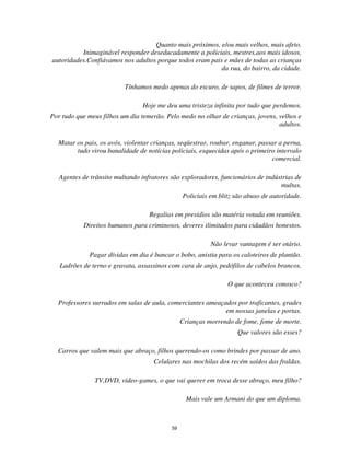 59
Quanto mais próximos, e/ou mais velhos, mais afeto.
Inimaginável responder deseducadamente a policiais, mestres,aos mais idosos,
autoridades.Confiávamos nos adultos porque todos eram pais e mães de todas as crianças
da rua, do bairro, da cidade.
Tínhamos medo apenas do escuro, de sapos, de filmes de terror.
Hoje me deu uma tristeza infinita por tudo que perdemos.
Por tudo que meus filhos um dia temerão. Pelo medo no olhar de crianças, jovens, velhos e
adultos.
Matar os pais, os avós, violentar crianças, seqüestrar, roubar, enganar, passar a perna,
tudo virou banalidade de notícias policiais, esquecidas após o primeiro intervalo
comercial.
Agentes de trânsito multando infratores são exploradores, funcionários de indústrias de
multas.
Policiais em blitz são abuso de autoridade.
Regalias em presídios são matéria votada em reuniões.
Direitos humanos para criminosos, deveres ilimitados para cidadãos honestos.
Não levar vantagem é ser otário.
Pagar dívidas em dia é bancar o bobo, anistia para os caloteiros de plantão.
Ladrões de terno e gravata, assassinos com cara de anjo, pedófilos de cabelos brancos.
O que aconteceu conosco?
Professores surrados em salas de aula, comerciantes ameaçados por traficantes, grades
em nossas janelas e portas.
Crianças morrendo de fome, fome de morte.
Que valores são esses?
Carros que valem mais que abraço, filhos querendo-os como brindes por passar de ano.
Celulares nas mochilas dos recém saídos das fraldas.
TV,DVD, vídeo-games, o que vai querer em troca desse abraço, meu filho?
Mais vale um Armani do que um diploma.
 