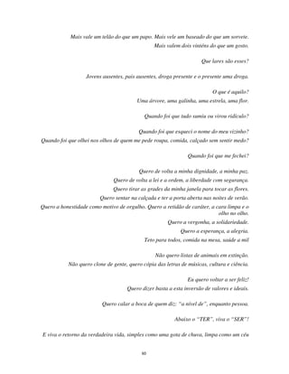 60
Mais vale um telão do que um papo. Mais vele um baseado do que um sorvete.
Mais valem dois vinténs do que um gosto.
Que lares são esses?
Jovens ausentes, pais ausentes, droga presente e o presente uma droga.
O que é aquilo?
Uma árvore, uma galinha, uma estrela, uma flor.
Quando foi que tudo sumiu ou virou ridículo?
Quando foi que esqueci o nome do meu vizinho?
Quando foi que olhei nos olhos de quem me pede roupa, comida, calçado sem sentir medo?
Quando foi que me fechei?
Quero de volta a minha dignidade, a minha paz.
Quero de volta a lei e a ordem, a liberdade com segurança.
Quero tirar as grades da minha janela para tocar as flores.
Quero sentar na calçada e ter a porta aberta nas noites de verão.
Quero a honestidade como motivo de orgulho. Quero a retidão de caráter, a cara limpa e o
olho no olho.
Quero a vergonha, a solidariedade.
Quero a esperança, a alegria.
Teto para todos, comida na mesa, saúde a mil
Não quero listas de animais em extinção.
Não quero clone de gente, quero cópia das letras de músicas, cultura e ciência.
Eu quero voltar a ser feliz!
Quero dizer basta a esta inversão de valores e ideais.
Quero calar a boca de quem diz: “a nível de”, enquanto pessoa.
Abaixo o “TER”, viva o “SER”!
E viva o retorno da verdadeira vida, simples como uma gota de chuva, limpa como um céu
 