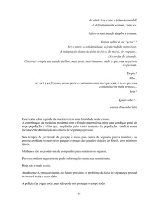 61
de abril, leve como a brisa da manhã!
E definitivamente comum, como eu.
Adoro o meu mundo simples e comum.
Vamos voltar a ser “gente”?
Ter o amor, a solidariedade, a fraternidade como base.
A indignação diante da falta de ética, de moral, de respeito...
Discordar do absurdo.
Construir sempre um mundo melhor, mais justo, mais humano, onde as pessoas respeitem
as pessoas.
Utopia?
Não...
se você e eu fizermos nossa parte e contaminarmos mais pessoas, e essas pessoas
contaminarem mais pessoas...
hein?
Quem sabe?...
(autor desconhecido)
Esse texto sobre a perda da inocência tem uma finalidade neste ensaio.
A combinação da medicina moderna com o Estado paternalista criou uma condição geral de
superpopulação e tédio que, ampliadas pelo vasto aumento da população, resultou numa
inconsciente diminuição nos níveis de segurança pessoal.
Nos tempos de juventude da geração e meus pais (antes da segunda guerra mundial), as
pessoas podiam passear pelos parques e praças das grandes cidades do Brasil, com mínimos
riscos.
Mulheres não necessitavam de companhia para sentirem-se seguras.
Pessoas podiam seguramente pedir informações numa rua semideserta.
Hoje não é mais assim.
Atualmente e, provavelmente, no futuro próximo, o problema da falta de segurança pessoal
se tornará mais e mais sério.
A polícia faz o que pode, mas não pode nos proteger o tempo todo.
 