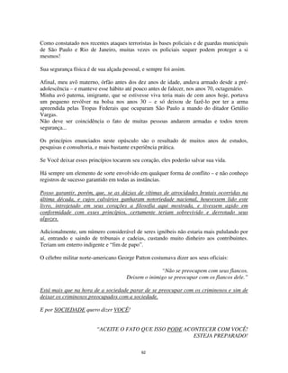 62
Como constatado nos recentes ataques terroristas às bases policiais e de guardas municipais
de São Paulo e Rio de Janeiro, muitas vezes os policiais sequer podem proteger a si
mesmos!
Sua segurança física é de sua alçada pessoal, e sempre foi assim.
Afinal, meu avô materno, órfão antes dos dez anos de idade, andava armado desde a pré-
adolescência – e manteve esse hábito até pouco antes de falecer, nos anos 70, octagenário.
Minha avó paterna, imigrante, que se estivesse viva teria mais de cem anos hoje, portava
um pequeno revólver na bolsa nos anos 30 – e só deixou de fazê-lo por ter a arma
apreendida pelas Tropas Federais que ocuparam São Paulo a mando do ditador Getúlio
Vargas.
Não deve ser coincidência o fato de muitas pessoas andarem armadas e todos terem
segurança...
Os princípios enunciados neste opúsculo são o resultado de muitos anos de estudos,
pesquisas e consultoria, e mais bastante experiência prática.
Se Você deixar esses princípios tocarem seu coração, eles poderão salvar sua vida.
Há sempre um elemento de sorte envolvido em qualquer forma de conflito – e não conheço
registros de sucesso garantido em todas as instâncias.
Posso garantir, porém, que, se as dúzias de vítimas de atrocidades brutais ocorridas na
última década, e cujos calvários ganharam notoriedade nacional, houvessem lido este
livro, introjetado em seus corações a filosofia aqui mostrada, e tivessem agido em
conformidade com esses princípios, certamente teriam sobrevivido e derrotado seus
algozes.
Adicionalmente, um número considerável de seres ignóbeis não estaria mais pululando por
aí, entrando e saindo de tribunais e cadeias, custando muito dinheiro aos contribuintes.
Teriam um enterro indigente e “fim de papo”.
O célebre militar norte-americano George Patton costumava dizer aos seus oficiais:
“Não se preocupem com seus flancos.
Deixem o inimigo se preocupar com os flancos dele.”
Está mais que na hora de a sociedade parar de se preocupar com os criminosos e sim de
deixar os criminosos preocupados com a sociedade.
E por SOCIEDADE quero dizer VOCÊ!
“ACEITE O FATO QUE ISSO PODE ACONTECER COM VOCÊ!
ESTEJA PREPARADO!
 