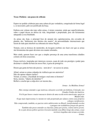 64
Treze: Pósfácio - um pouco de reflexão
Espero ter podido colaborar para uma cultura de paz verdadeira, conquistada de forma legal
e, se necessário, pelo uso justificado da força.
Embora este volume não trate sobre armas, é mister comentar, ainda que superficialmente,
sobre o papel dessas na defesa da vida, integridade e propriedade, pois são ferramentas
adequadas a essa finalidade.
As armas são, hoje, o principal foco de atenção dos capitulacionista, dos covardes de
plantão, dos “defensores dos direitos dos manos”, de personalidades internacionais que
fazem de tudo para interferir na soberania de outras Nações.
Tentam, com as técnicas do menticídio, da lavagem cerebral, nos fazer crer que as armas
são ferramentas das quais devemos nos manter afastados.
Mais ainda, querem fazer crer que a simples presença de uma arma transforma cidadãos
comuns em feras assassinas.
Forças terríveis, inspiradas por interesses escusos, usam de todo seu prestígio e poder para
desarmar o cidadão de bem em nosso País, à guisa de protegê-lo.
Dizem que gente de bem não precisa – nem deve! – ter acesso às armas.
Afinal, seriam as armas culpadas da violência que nos aterroriza?
Não são apenas objetos inertes?
Teriam, as armas, a faculdade de instigar o mal entre os homens?
Seria, mesmo, “objetos do demônio”?
Refleti e concluí que a culpa deve ser mesmo das...
Armas - As Malditas Armas!
Não consigo entender o que motivou o desastre ocorrido em Littleton, Colorado, nos
Estados Unidos da América.
Foi lá que houve o maior massacre dentro de uma escola norte-americana, quiçá no
Mundo todo.
O que mais impressiona é o mesmo ter sido perpetrado por alunos contra seus próprios
colegas e professores.
Não compreendo, também, as guerras entre adolescentes no Brasil, transformando escolas
e parques em verdadeiras praças-de-guerra.
Também não posso entender as chacinas, feitas por jovens, contra outros jovens.
Se os pais desses pobres garotos tivessem mantido seus filhos longe das armas, essas
terríveis tragédias não teriam ocorrido.
Armas.
 