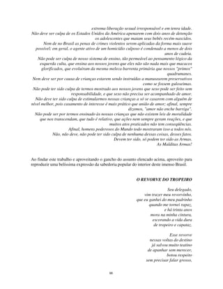 66
extrema liberação sexual irresponsável e em tenra idade.
Não deve ser culpa de os Estados Unidos da América apenarem com dois anos de detenção
os adolescentes que matam seus bebês recém-nascidos.
Nem de no Brasil as penas de crimes violentos serem aplicadas da forma mais suave
possível; em geral, o agente ativo de um homicídio culposo é condenado a menos de dois
anos de cadeia.
Não pode ser culpa de nosso sistema de ensino, tão permeável ao pensamento lógico da
esquerda culta, que ensina aos nossos jovens que eles não são nada mais que macacos
glorificados, que evoluíram da mesma meleca barrenta primária que nossos "primos"
quadrumanes.
Nem deve ser por causa de crianças estarem sendo instruídas a manusearem preservativos
como se fossem guloseimas.
Não pode ter sido culpa de termos mostrado aos nossos jovens que sexo pode ser feito sem
responsabilidade, e que sexo não precisa ser acompanhado de amor.
Não deve ter sido culpa de estimularmos nossas crianças a só se casarem com alguém de
nível melhor, pois casamento de interesse é mais prático que união de amor; afinal, sempre
dizemos, "amor não enche barriga".
Não pode ser por termos ensinado às nossas crianças que não existem leis de moralidade
que nos transcendam, que tudo é relativo, que ações nem sempre geram reações, e que
muitos atos praticados não tem conseqüências.
Afinal, homens poderosos do Mundo todo mostraram isso a todos nós.
Não, não deve, não pode ter sido culpa de nenhuma dessas coisas, desses fatos.
Devem ter sido, só podem ter sido as Armas.
As Malditas Armas!
Ao findar este trabalho e aproveitando o gancho do assunto elencado acima, aproveito para
reproduzir uma belíssima expressão da sabedoria popular do interior deste imenso Brasil.
O REVORVE DO TROPEIRO
Seu delegado,
vim trazer meu revorvinho,
que eu ganhei do meu padrinho
quando me tornei rapaz,
e há trinta anos
mora na minha cintura,
escorando a vida dura
de tropeiro e capataz.
Esse revorve
nessas voltas do destino
já salvou muito teatino
de apanhar sem merecer,
botou respeito
sem precisar falar grosso,
 