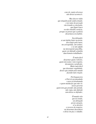 67
com ele, muito alvoroço
não deixei acontecer.
Mas deu no rádio
que ninguém pode andá armado,
e no rumo do povoado
vim tirando a conclusão,
que fiquei louco
ou não entendi a notícia,
porque eu pensei que a polícia
desarmava era ladrão.
Seu delegado,
se um ladrão bater na porta,
devo fugir pela outra,
me arresponda, sim senhor,
e se um safado
me desrespeitá uma filha,
quem vai defendê a família
dum homem trabalhador.
É muito fácil
desarmar quem é direito,
quem tem nome e tem respeito,
documento e profissão.
Muito mais fácil
que desarmar vagabundo,
desses que andam pelo mundo
fazendo mal criação.
Prá bagunceiro
o País tá encomendado
o povo tá desdomado
e quem manda faz que não vê;
nosso governo
quem tem que prendê, não prende,
não vigia, não defende
nem deixa se defender.
Ô mundo véio
que tá virado,
seu delegado
preste atenção,
vê se devolve
o revorve do tropeiro,
vai desarmar desordeiro
e deixa em paz o cidadão.
 