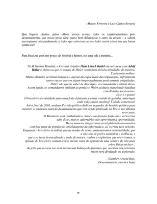 68
(Mauro Ferreira e Luis Carlos Borges)
Que fiquem cientes, pelos sábios versos acima, todos os capitulacionistas pró-
desarmamento, que nosso povo sabe muito bem diferenciar o certo do errado – e saberá
recompensar adequadamente a todos que estiverem ao seu lado, assim como aos que lutam
contra ele!
Para finalizar com um pouco de história e humor, eis uma ode à mentira...
Na II Guerra Mundial, o Coronel Aviador Hans Ulrich Rudel encontrou-se com Adolf
Hitler e observou que os mapas de Hitler continham divisões blindadas de mentira.
Explicando melhor:
Muitas divisões recebiam tanques e, apesar da capacidade das tripulações, enfrentavam
tantos russos que em algum tempo acabavam praticamente aniquiladas.
Hitler não queria saber de desculpas, os comandantes sabiam disso.
Assim sendo, os comandantes omitiam as perdas e Hitler acabava planejando batalhas
com divisões inexistentes.
Esse é o ponto!
O brasileiro é convidado para uma festa á fantasia e entra, vestido de galinha, num lugar
onde todos usam smoking! E ainda comemora!
Até o final de 2003, nenhum Partido político dedicou segundos do horário político para
mostrar os números reais do desarmamento que vem sendo praticado no Brasil nos últimos
nove anos.
O Brasileiro está combatendo o crime com divisões fantasmas, o Governo
sabe disso, mas os adversários não aproveitam a oportunidade.
Dessa maneira chegaremos ao tal plebiscito-da-mentira
com boa parte da população absolutamente desinformada e, aí, o crime terá vencido.
Enquanto o brasileiro acreditar que as vendas de armas aumentaram a criminalidade, que
a emissão de portes aumentou a violência, e
que isso teria desencadeado a onda de mortes, roubos a seqüestros que ora vivemos, a
opinião do brasileiro comum terá o mesmo valor da opinião de uma criança de oito anos
sobre física nuclear...
do jeito que a coisa vai, nem mesmo um balanço do fracasso que veremos nos próximos
meses será divulgado ou explorado.
(Günther Arnold Retz,
Desarmamento, ontem e hoje)
 