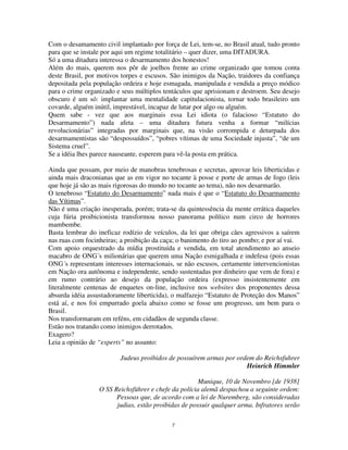 7
Com o desamamento civil implantado por força de Lei, tem-se, no Brasil atual, tudo pronto
para que se instale por aqui um regime totalitário – quer dizer, uma DITADURA.
Só a uma ditadura interessa o desarmamento dos honestos!
Além do mais, querem nos pôr de joelhos frente ao crime organizado que tomou conta
deste Brasil, por motivos torpes e escusos. São inimigos da Nação, traidores da confiança
depositada pela população ordeira e hoje esmagada, manipulada e vendida a preço módico
para o crime organizado e seus múltiplos tentáculos que aprisionam e destroem. Seu desejo
obscuro é um só: implantar uma mentalidade capitulacionista, tornar todo brasileiro um
covarde, alguém inútil, imprestável, incapaz de lutar por algo ou alguém.
Quem sabe - vez que aos marginais essa Lei idiota (o falacioso “Estatuto do
Desarmamento”) nada afeta – uma ditadura futura venha a formar “milícias
revolucionárias” integradas por marginais que, na visão corrompida e deturpada dos
desarmamentistas são “despossuídos”, “pobres vítimas de uma Sociedade injusta”, “de um
Sistema cruel”.
Se a idéia lhes parece nauseante, esperem para vê-la posta em prática.
Ainda que possam, por meio de manobras tenebrosas e secretas, aprovar leis liberticidas e
ainda mais draconianas que as em vigor no tocante à posse e porte de armas de fogo (leis
que hoje já são as mais rigorosas do mundo no tocante ao tema), não nos desarmarão.
O tenebroso “Estatuto do Desarmamento” nada mais é que o “Estatuto do Desarmamento
das Vítimas”.
Não é uma criação inesperada, porém; trata-se da quintessência da mente errática daqueles
cuja fúria proibicionista transformou nosso panorama político num circo de horrores
mambembe.
Basta lembrar do ineficaz rodízio de veículos, da lei que obriga cães agressivos a saírem
nas ruas com focinheiras; a proibição da caça; o banimento do tiro ao pombo; e por aí vai.
Com apoio orquestrado da mídia prostituída e vendida, em total atendimento ao anseio
macabro de ONG´s milionárias que querem uma Nação esmigalhada e indefesa (pois essas
ONG´s representam interesses internacionais, se não escusos, certamente intervencionistas
em Nação ora autônoma e independente, sendo sustentadas por dinheiro que vem de fora) e
em rumo contrário ao desejo da população ordeira (expresso insistentemente em
literalmente centenas de enquetes on-line, inclusive nos websites dos proponentes dessa
absurda idéia assustadoramente liberticida), o malfazejo “Estatuto de Proteção dos Manos”
está aí, e nos foi empurrado goela abaixo como se fosse um progresso, um bem para o
Brasil.
Nos transformaram em reféns, em cidadãos de segunda classe.
Estão nos tratando como inimigos derrotados.
Exagero?
Leia a opinião de “experts” no assunto:
Judeus proibidos de possuírem armas por ordem do Reichsfuhrer
Heinrich Himmler
Munique, 10 de Novembro [de 1938]
O SS Reichsführer e chefe da polícia alemã despachou a seguinte ordem:
Pessoas que, de acordo com a lei de Nuremberg, são consideradas
judias, estão proibidas de possuir qualquer arma. Infratores serão
 