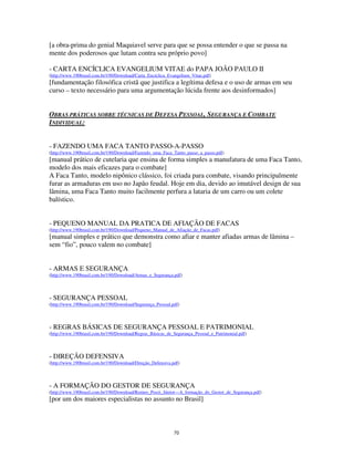 70
[a obra-prima do genial Maquiavel serve para que se possa entender o que se passa na
mente dos poderosos que lutam contra seu próprio povo]
- CARTA ENCÍCLICA EVANGELIUM VITAE do PAPA JOÃO PAULO II
(http://www.190brasil.com.br/190/Download/Carta_Encíclica_Evangelium_Vitae.pdf)
[fundamentação filosófica cristã que justifica a legítima defesa e o uso de armas em seu
curso – texto necessário para uma argumentação lúcida frente aos desinformados]
OBRAS PRÁTICAS SOBRE TÉCNICAS DE DEFESA PESSOAL, SEGURANÇA E COMBATE
INDIVIDUAL:
- FAZENDO UMA FACA TANTO PASSO-A-PASSO
(http://www.190brasil.com.br/190/Download/Fazendo_uma_Faca_Tanto_passo_a_passo.pdf)
[manual prático de cutelaria que ensina de forma simples a manufatura de uma Faca Tanto,
modelo dos mais eficazes para o combate]
A Faca Tanto, modelo nipônico clássico, foi criada para combate, visando principalmente
furar as armaduras em uso no Japão feudal. Hoje em dia, devido ao imutável design de sua
lâmina, uma Faca Tanto muito facilmente perfura a lataria de um carro ou um colete
balístico.
- PEQUENO MANUAL DA PRATICA DE AFIAÇÃO DE FACAS
(http://www.190brasil.com.br/190/Download/Pequeno_Manual_de_Afiação_de_Facas.pdf)
[manual simples e prático que demonstra como afiar e manter afiadas armas de lâmina –
sem “fio”, pouco valem no combate]
- ARMAS E SEGURANÇA
(http://www.190brasil.com.br/190/Download/Armas_e_Segurança.pdf)
- SEGURANÇA PESSOAL
(http://www.190brasil.com.br/190/Download/Segurança_Pessoal.pdf)
- REGRAS BÁSICAS DE SEGURANÇA PESSOAL E PATRIMONIAL
(http://www.190brasil.com.br/190/Download/Regras_Básicas_de_Segurança_Pessoal_e_Patrimonial.pdf)
- DIREÇÃO DEFENSIVA
(http://www.190brasil.com.br/190/Download/Direção_Defensiva.pdf)
- A FORMAÇÃO DO GESTOR DE SEGURANÇA
(http://www.190brasil.com.br/190/Download/Romeo_Pozzi_Júnior---A_formação_do_Gestor_de_Segurança.pdf)
[por um dos maiores especialistas no assunto no Brasil]
 