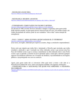 71
- SEGURANÇA BANCÁRIA
(http://www.190brasil.com.br/190/Download/Segurança_Bancária.pdf)
- SEGURANÇA: ROUBOS A BANCOS
(http://www.190brasil.com.br/190/Download/Apostila_de_Segurança_sobre_ Roubos_a_ Bancos.pdf)
- CURIOSIDADE: COMO FAZER UM COLDRE-CARTEIRA
(http://www.190brasil.com.br/190/Download/Coldre_Carteira---Patente_de_J_R_R_Abrahão.pdf)
[na década de 1980, inventei diversos utensílios voltados à segurança; para quem ainda
pode transitar armado, ou para quem possui Arma de Fogo em casa, essa minha criação, um
coldre dissimulado de carteira, pode ser um verdadeiro “salva-vidas” numa situação de
emergência]
- FACA “VERSUS” ARMA DE FOGO: QUEM SAGRAR-SE-Á VITORIOSO?
(http://www.190brasil.com.br/190/Download/Gun_versus_Knife.pdf)
[esse texto, em inglês, elaborado por expert no assunto, chega a conclusões surpreendentes]
Estou certo que alguém que tenha lido e introjetado a filosofia aqui mostrada, que tenha
estudado e praticado o que é ensinado nas obras indicadas acima e que possua uma boa
Faca de Combate (como a que se ensina a manufaturar na obra indicada retro) e uma Tonfa
(como a que se aprende a construir no livro apontado supra), estará apto a derrotar qualquer
agressor em distâncias inferiores aos 10 metros de distância, seja defendendo-se em lugares
públicos, seja protegendo sua casa ou comércio.
Agora, para quem ainda não se convenceu sobre qual rumo a tomar e não sabe se a
Filosofia do Combate lhe serve, temos um pequeno trabalho com algumas orientações:
- CONSELHOS PARA A SEGURANÇA DE QUEM NÃO APRENDEU A FILOSOFIA
DO COMBATE
(http://www.190brasil.com.br/public_html/190/Download/Conselhos_para_a_Segurança_de_quem_ainda_não_aprendeu_a_Filosofia_do
_Combate.pdf)
 
