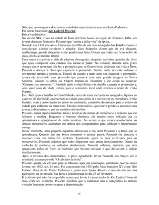 72
Nós, que comungamos dos valores estudados neste tomo, temos um Santo Padroeiro.
Eis nosso Padroeiro: São Gabriel Possenti.
Esta é sua história:
No século XIX, viveu na cidade de Isola del Gran Sasso, na região do Abruzzo, Itália, um
jovem chamado Francesco Possenti que “curtia a dolce vita” da época.
Nascido em 1838 em Assis, Francesco era filho de um rico advogado dos Estados Papais e
considerado exímio cavaleiro e atirador. Seus biógrafos dizem que ele era elegante,
mulherengo, grande dançarino e não perdia uma festa. Consta que certa vez ficou noivo de
duas jovens ao mesmo tempo.
Com essas estripulias e vida de playboy desregrada, ninguém acreditou quando ele disse
que após completar seus estudos iria tornar-se padre. Na verdade, durante uma grave
doença que o acometeu, ele fez a promessa que, se ficasse bom, dedicaria sua vida a Deus.
Passada a doença, é claro que esqueceu o prometido. Porém, outra vez caiu enfermo e
novamente repetiu a promessa. Depois de curado e mais uma vez esquecer o prometido,
estava ele assistindo uma procissão que passava com uma grande imagem de Nossa
Senhora, quando os olhos da Virgem fitaram-no fixamente e ele ouviu as palavras:
"Cumpra sua promessa!". Abalado após o sinal divino ele decidiu cumprir o prometido e,
com vinte anos de idade, entrou para o seminário local onde recebeu o nome de irmão
Gabriel.
Em 1860, após a batalha de Castelfidardo, cerca de vinte mercenários renegados, ligados ao
exército de Garibaldi, apareceram na cidade para pilhá-la e aterrorizar os moradores. Irmão
Gabriel, com a autorização do reitor do seminário, caminhou desarmado para o centro da
cidade para enfrentar os terroristas. Um dos mercenários, que estava prestes a violentar uma
jovem, ridicularizou-o por vir sozinho enfrentá-los.
Possenti, numa rápida manobra, tirou o revólver da cintura do mercenário e ordenou que ele
soltasse a mulher. Enquanto o homem obedecia, ele rendeu outro soldado que se
aproximava e apropriou-se de outro revólver. Ao verem o que estava acontecendo, os
demais mercenários acorreram em defesa dos companheiros para subjugar o impertinente
monge.
Nesse momento, uma pequena lagartixa atravessou a rua entre Possenti e a tropa que se
aproximava. Quando por um breve momento o animal parou, Possenti fez pontaria e
matou-o com um único tiro certeiro. Apontando agora os dois revólveres para os
mercenários, Possenti ordenou que todos largassem suas armas imediatamente. Diante da
exibição de pontaria, os soldados obedeceram. Possenti ordenou, também, que eles
apagassem todos os focos de incêndio que haviam iniciado e que deixassem a cidade
imediatamente.
Após a retirada dos mercenários, o povo agradecido levou Possenti nos braços até o
seminário chamando-o de “O salvador de Isola”.
Possenti queria ser enviado para as Missões após sua ordenação, entretanto morreu muito
jovem, em 1862, aos 24 anos. Foi canonizado em 1920 pelo Papa Benedito XV como São
Gabriel Possenti da Madre Dolorosa e, junto com Santo Aloisio, é considerado um dos
padroeiros da juventude. Sua festa é comemorada no dia 27 de fevereiro.
É evidente que não foi o episódio acima que levou à canonização de São Gabriel Possenti
mas, com seu exemplo, Possenti mostrou que a santidade não é antagônica às demais
virtudes humanas como coragem e determinação.
 