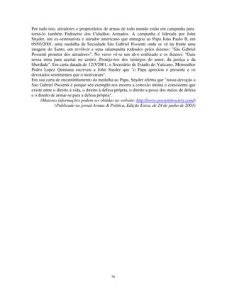 73
Por tudo isto, atiradores e proprietários de armas de todo mundo estão em campanha para
torná-lo também Padroeiro dos Cidadãos Armados. A campanha é liderada por John
Snyder, um ex-seminarista e atirador americano que entregou ao Papa João Paulo II, em
05/03/2001, uma medalha da Sociedade São Gabriel Possenti onde se vê na frente uma
imagem do Santo, um revólver e uma salamandra rodeados pelos dizeres: "São Gabriel
Possenti protetor dos atiradores". No verso vê-se um alvo estilizado e os dizeres: "Guie
nossa mira para acertar no centro. Proteja-nos dos inimigos do amor, da justiça e da
liberdade". Em carta datada de 12/3/2001, o Secretário de Estado do Vaticano, Monsenhor
Pedro Lopez Quintana escreveu a John Snyder que "o Papa apreciou o presente e os
devotados sentimentos que o motivaram".
Em sua carta de encaminhamento da medalha ao Papa, Snyder afirma que "nossa devoção a
São Gabriel Possenti é porque seu exemplo nos mostra a conexão intima e consistente que
existe entre o direito à vida, o direito à defesa própria, o direito a posse dos meios de defesa
e o direito de armar-se para a defesa própria".
(Maiores informações podem ser obtidas no website: http://www.possentisociety.com/)
(Publicado no jornal Armas & Política, Edição Extra, de 24 de junho de 2001)
 