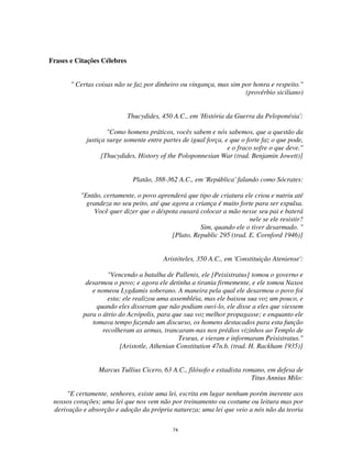 74
Frases e Citações Célebres
" Certas coisas não se faz por dinheiro ou vingança, mas sim por honra e respeito."
(provérbio siciliano)
Thucydides, 450 A.C., em 'História da Guerra da Peloponésia':
"Como homens práticos, vocês sabem e nós sabemos, que a questão da
justiça surge somente entre partes de igual força, e que o forte faz o que pode,
e o fraco sofre o que deve."
[Thucydides, History of the Poloponnesian War (trad. Benjamin Jowett)]
Platão, 388-362 A.C., em 'República' falando como Sócrates:
"Então, certamente, o povo aprenderá que tipo de criatura ele criou e nutriu até
grandeza no seu peito, até que agora a criança é muito forte para ser expulsa.
Você quer dizer que o déspota ousará colocar a mão nesse seu pai e baterá
nele se ele resistir?
Sim, quando ele o tiver desarmado. "
[Plato, Republic 295 (trad. E. Cornford 1946)]
Aristóteles, 350 A.C., em 'Constituição Ateniense':
"Vencendo a batalha de Pallenis, ele [Peisistratus] tomou o governo e
desarmou o povo; e agora ele detinha a tirania firmemente, e ele tomou Naxos
e nomeou Lygdamis soberano. A maneira pela qual ele desarmou o povo foi
esta: ele realizou uma assembléia, mas ele baixou sua voz um pouco, e
quando eles disseram que não podiam ouvi-lo, ele disse a eles que viessem
para o átrio do Acrópolis, para que sua voz melhor propagasse; e enquanto ele
tomava tempo fazendo um discurso, os homens destacados para esta função
recolheram as armas, trancaram-nas nos prédios vizinhos ao Templo de
Teseus, e vieram e informaram Peisistratus."
[Aristotle, Athenian Constitution 47n.b. (trad. H. Rackham 1935)]
Marcus Tullius Cicero, 63 A.C., filósofo e estadista romano, em defesa de
Titus Annius Milo:
"E certamente, senhores, existe uma lei, escrita em lugar nenhum porém inerente aos
nossos corações; uma lei que nos vem não por treinamento ou costume ou leitura mas por
derivação e absorção e adoção da própria natureza; uma lei que veio a nós não da teoria
 