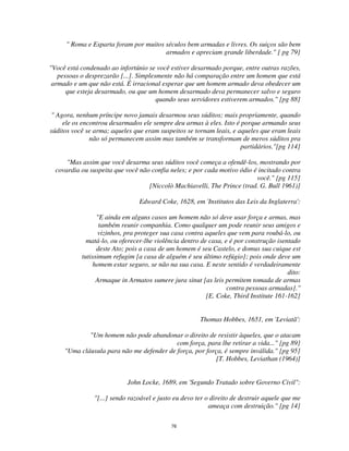 76
" Roma e Esparta foram por muitos séculos bem armadas e livres. Os suiços são bem
armados e apreciam grande liberdade." [ pg 79]
"Você está condenado ao infortúnio se você estiver desarmado porque, entre outras razões,
pessoas o desprezarão [...]. Simplesmente não há comparação entre um homem que está
armado e um que não está. É irracional esperar que um homem armado deva obedecer um
que esteja desarmado, ou que um homem desarmado deva permanecer salvo e seguro
quando seus servidores estiverem armados." [pg 88]
" Agora, nenhum príncipe novo jamais desarmou seus súditos; mais propriamente, quando
ele os encontrou desarmados ele sempre deu armas à eles. Isto é porque armando seus
súditos você se arma; aqueles que eram suspeitos se tornam leais, e aqueles que eram leais
não só permanecem assim mas também se transformam de meros súditos pra
partidários."[pg 114]
"Mas assim que você desarma seus súditos você começa a ofendê-los, mostrando por
covardia ou suspeita que você não confia neles; e por cada motivo ódio é incitado contra
você." [pg 115]
[Niccolò Machiavelli, The Prince (trad. G. Bull 1961)]
Edward Coke, 1628, em 'Institutos das Leis da Inglaterra':
"E ainda em alguns casos um homem não só deve usar força e armas, mas
também reunir companhia. Como qualquer um pode reunir seus amigos e
vizinhos, pra proteger sua casa contra aqueles que vem para roubá-lo, ou
matá-lo, ou oferecer-lhe violência dentro de casa, e é por construção isentado
deste Ato; pois a casa de um homem é seu Castelo, e domus sua cuique est
tutissimum refugim [a casa de alguém é seu último refúgio]; pois onde deve um
homem estar seguro, se não na sua casa. E neste sentido é verdadeiramente
dito:
Armaque in Armatos sumere jura sinut [as leis permitem tomada de armas
contra pessoas armadas]."
[E. Coke, Third Institute 161-162]
Thomas Hobbes, 1651, em 'Leviatã':
"Um homem não pode abandonar o direito de resistir àqueles, que o atacam
com força, para lhe retirar a vida..." [pg 89]
"Uma cláusula para não me defender de força, por força, é sempre inválida." [pg 95]
[T. Hobbes, Leviathan (1964)]
John Locke, 1689, em 'Segundo Tratado sobre Governo Civil":
"[...] sendo razoável e justo eu devo ter o direito de destruir aquele que me
ameaça com destruição." [pg 14]
 