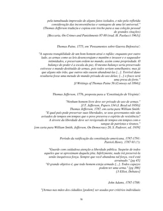 78
pela tumultuada impressão de alguns fatos isolados, e não pela refletida
consideração das inconveniências e vantagens de uma lei universal."
(Thomas Jefferson traduziu e copiou este trecho para a sua coleção pessoal
de grandes citações)
[Beccaria, On Crimes and Punishments 87-88 (trad. H. Paolucci 1963)]
Thomas Paine, 1775, em 'Pensamentos sobre Guerra Defensiva':
"A suposta tranqüilidade de um bom homem atrai o rufião; enquanto por outro
lado, as armas como as leis desencorajam e mantêm o invasor e o saqueador
intimidados, e preservam ordem no mundo, assim como propriedade. O
balanço do poder é a escala da paz. O mesmo balanço seria preservado
estivesse o mundo destituído de armas, pois todos seriam semelhantes; mas já
que alguns não irão, que outros não ousem abandoná-las [...]. Terrível dano
resultaria fosse uma metade do mundo privada do uso delas; [...] o fraco será
uma presa do forte."
[I Writings of Thomas Paine 56 (Conway ed 1894)]
Thomas Jefferson, 1776, proposta para a 'Constituição de Virginia':
"Nenhum homem livre deve ser privado do uso de armas."
[I T. Jefferson, Papers 334 (J. Boyd ed 1950)]
Thomas Jefferson, 1787, em carta para William Smith:
"E qual país pode preservar suas liberdades, se seus governantes não são
avisados de tempos em tempos que o povo preserva o espírito de resistência?
A árvore da liberdade deve ser revigorada de tempos em tempos com o
sangue de patriotas e tiranos."
[em carta para William Smith, Jefferson, On Democracy 20, S. Padover, ed. 1939]
Período da ratificação da constituição americana, 1787-1791:
Patrick Henry, 1787-91 (?):
"Guarde com cuidadosa atenção a liberdade pública. Suspeite de todos
aqueles que se aproximam daquela jóia. Infelizmente, nada irá preservá-la
senão inequívoca força. Sempre que você abandona tal força, você está
arruinado." [pg 45]
"O grande objetivo é, que todo homem esteja armado [...]. Todos capazes
podem ter uma arma." [pg 386]
[3 Elliot, Debates]
John Adams, 1787-1788:
"[Armas nas mãos dos cidadãos [podem] ser usadas por critérios individuais
 