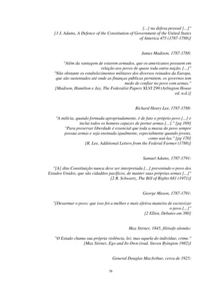 79
[...] na defesa pessoal [...]"
[3 J. Adams, A Defence of the Constitution of Government of the United States
of America 475 (1787-1788)]
James Madison, 1787-1788:
"Além da vantagem de estarem armados, que os americanos possuem em
relação aos povos de quase toda outra nação, [...]"
"Não obstante os estabelecimentos militares dos diversos reinados da Europa,
que são sustentados até onde as finanças públicas permitem, os governos tem
medo de confiar no povo com armas."
[Madison, Hamilton e Jay, The Federalist Papers XLVI 299 (Arlington House
ed. n.d.)]
Richard Henry Lee, 1787-1788:
"A milícia, quando formada apropriadamente, é de fato o próprio povo [...] e
inclui todos os homens capazes de portar armas [...]." [pg 169]
"Para preservar liberdade é essencial que toda a massa do povo sempre
possua armas e seja ensinada igualmente, especialmente quando jovens,
como usá-las." [pg 170]
[R. Lee, Additional Letters from the Federal Farmer (1788)]
Samuel Adams, 1787-1791:
"[A] dita Constituição nunca deve ser interpretada [...] prevenindo o povo dos
Estados Unidos, que são cidadãos pacíficos, de manter suas próprias armas [...]"
[2 B. Schwartz, The Bill of Rights 681 (1971)]
George Mason, 1787-1791:
"[Desarmar o povo; que isso foi a melhor e mais efetiva maneira de escravizar
o povo [...]"
[2 Elliot, Debates em 380]
Max Stirner, 1845, filósofo alemão:
"O Estado chama sua própria violência, lei; mas aquela do indivíduo, crime."
[Max Stirner, Ego and Its Own (trad. Steven Byington 1982)]
General Douglas MacArthur, cerca de 1925:
 