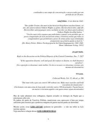 8
condenados a um campo de concentração e encarcerados por um
período de até 20 anos.
Adolf Hitler, 11 de Abril de 1942:
"Der größte Unsinn, den man in den besetzen Ostgebieten machen könnte, sei
der, den unterworfenen Völkern Waffen zu geben. Die Geschicte lehre, daß alle
Herrenvölker untergegangen seien, nachdem sie den von ihnen unterworfenen
Volkern Waffen bewilligt hatten. "
"Um dos mais tolos enganos que poderíamos cometer seria permitir que os
povos conquistados do leste possuíssem armas. A história ensina que todos os
conquistadores que permitiram a posse de armas pelas raças dominadas
prepararam sua própria queda ao fazê-lo."
[Dr. Henry Picker, Hitlers Tischegesprache Im Fuhrerhauptquartier 1941-1942,
Bonn: Athenaum-Verlag, 1951]
Joseph Stalin,
Reply to the discussion on the Political Reports of the Central Committee, Dec. 7, 1927
"If the opposition disarms, well and good. If it refuses to disarm, we shall disarm it
ourselves".
(Se a oposição se desarmar, tanto melhor. Se ela se recusar a se desarmar, teremos nós
mesmos de desarmá-la)
VI Lenin,
Collected Works, Vol. 35, 4th ed., p. 286
"One man with a gun can control 100 without one. Make mass searches and hold
executions for found arms".
(Um homem com uma arma de fogo pode controlar outros 100 desarmados. Façam buscas
em massa e executem aqueles com quem armas sejam encontradas)
Mas de nada adiantará essa velhaquice, fiquem avisados os inimigos da Nação que a
entornaram sobre nós.
Os judeus do gueto de Varsóvia, Polônia, mantiveram seus opressores à baia por tempo
suficiente para mostrar que a poderosa máquina de guerra nazista podia ser derrotada!
Mesmo assim, essas LEIS LETAIS ajudaram no genocídio – e não me refiro às Leis
nazistas apenas.
Veja uma breve relação dessas LEIS LIBERTICIDAS:
 