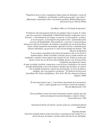 80
"Ninguém levaria a sério o igualmente ilógico plano de debandar o corpo de
bombeiros, ou debandar a polícia para acabar com crimes."
[MacArthur comentando sobre o movimento pacifista, William Manchester,
American Caesar 149 (ed 1983)]
Ayn Rand, 1964, em 'A Virtude do Egoísmo':
"Criminosos são uma pequena minoria em qualquer época ou país. E o dano
que eles causaram à humanidade é infinitesimal quando comparado com os
horrores-- o derramamento de sangue, as guerras, as perseguições, as fomes,
as escravizações, as destruições em grande escala-- perpetradas pelos
governos da humanidade. Potencialmente, o governo é a mais perigosa
ameaça aos direitos do homem: ele mantém o monopólio do uso de força física
contra vítimas legalmente desarmadas. Quando irrestrito e ilimitado pelos
direitos individuais, um governo é o mais mortal inimigo do homem." [Os
Direitos do Homem]
"A necessária conseqüência do direito do homem à vida é seu direito à
legítima defesa. Numa sociedade civilizada, força é usada somente em
retaliação e somente contra aqueles que iniciam seu uso. Todas as razões que
fazem o início do uso de força uma maldade, fazem o uso de força física
retaliatória um imperativo moral.
Se uma sociedade 'pacifista' renunciasse o uso de força retaliatória, ela estaria
deixada abandonada a mercê do primeiro matador que decidisse ser imoral.
Tal sociedade alcançaria o oposto da sua intenção: ao invés de abolir a
maldade, ela a encorajaria e premiaria." [A Natureza do Governo]
[Ayn Rand, The Virtue of Selfishness, New York: The New American Library
(Signet), 1964]
"É irracional esperar que [...] um homem desarmado deva permanecer
salvo e seguro quando seus servidores estiverem armados."
Niccolò Machiavelli, 1532
"[Leis proibindo o porte de armas] desarmam somente aqueles que não
estão nem dispostos nem determinados a cometer crimes."
Cesare Beccaria, 1764
Garantia do direito de manter e portar armas na constituição federal
americana:
Segunda emenda:
Uma bem treinada milícia sendo necessária à segurança de um estado livre, o
direito do povo de manter e portar armas não deverá ser infringido.
 