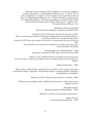 81
[Note que no texto original o termo "regulated", no século 18, significava
"properly disciplined" (ver Oxford English Dictionary vol. 7, 1933, p. 416). O
termo "disciplined", em relação a armas, significava "training in the practice of
arms" (ver Oxford English Dictionary vol. 3, 1933, p.416). Daí a tradução acima
(ver também David Kopel, "The Samurai, the Mountie, and the Cowboy: Should
America Adopt the Gun Controls of Other Democracies?", Amherst, N.Y.:
Prometheus Books, 1992, pp. 113).]
Delegado Aristóteles Jorge Bridi,
Divisão de Armas, Munições e Explosivos da Polícia Civil:
"Eu emitia de 10 a 12 mil portes de arma por ano antes de 1997.
Dentre as pessoas que recebiam a autorização, pouquíssimas se envolviam em delitos –
em 10 anos, não devo ter cassado 20 autorizações.
A partir de 1997, houve uma redução no comércio e no fornecimento de porte em mais de
90%.
Neste período, houve um aumento considerável nos delitos com arma curta"
Fonte: Zero Hora, 28/11/2003
Desembargador Luiz Eduardo Rabello – 2003,
Ao derrubar o aumento de 200% sobre as Armas de Fogo no RJ:
"Somente a estes (cidadãos honestos) se destina a presente lei já que,
por razões óbvias, criminoso não adquire arma em estabelecimento comercial aberto ao
público"
Gilberto Simões Pires – 2003:
"Quer proibir a venda de armas, quando deveria estimular o uso e o manejo, para que o
povo pudesse melhor se defender. Principalmente porque a segurança pública é deficiente,
incompetente ou corrompida."
Dedicatória do livro: Reaja! Prepare-se para o confronto – 2001:
"Dedicamos este trabalho a todo o cidadão de bem que não se rende e luta contra a
sordidez do crime"
Flávio Bierrembach,
Ministro do Superior Tribunal Militar – 2003:
“Desarmar as vítimas é dar segurança aos facínoras.”
Romeu Ferreira,
Coronel do Exército Brasileiro – 2003:
 
