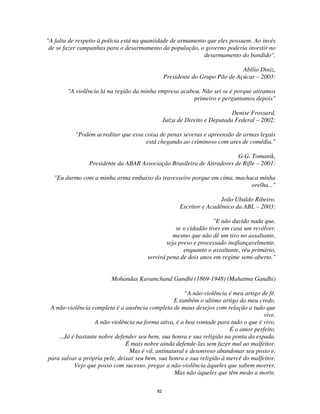 82
"A falta de respeito à polícia está na quantidade de armamento que eles possuem. Ao invés
de se fazer campanhas para o desarmamento da população, o governo poderia investir no
desarmamento do bandido''.
Abílio Diniz,
Presidente do Grupo Pão de Açúcar – 2003:
"A violência lá na região da minha empresa acabou. Não sei se é porque atiramos
primeiro e perguntamos depois"
Denise Frossard,
Juíza de Direito e Deputada Federal – 2002:
"Podem acreditar que essa coisa de penas severas e apreensão de armas legais
está chegando ao criminoso com ares de comédia."
G.G. Tomanik,
Presidente da ABAR Associação Brasileira de Atiradores de Rifle – 2001:
"Eu durmo com a minha arma embaixo do travesseiro porque em cima, machuca minha
orelha..."
João Ubaldo Ribeiro,
Escritor e Acadêmico da ABL – 2003:
"E não duvido nada que,
se o cidadão tiver em casa um revólver,
mesmo que não dê um tiro no assaltante,
seja preso e processado inafiançavelmente,
enquanto o assaltante, réu primário,
servirá pena de dois anos em regime semi-aberto."
Mohandas Karamchand Gandhi (1869-1948) (Mahatma Gandhi)
“A não-violência é meu artigo de fé.
E também o ultimo artigo do meu credo.
A não-violência completa é a ausência completa de maus desejos com relação a tudo que
vive.
A não-violência na forma ativa, é a boa vontade para tudo o que é vivo.
É o amor perfeito.
...Já é bastante nobre defender seu bem, sua honra e sua religião na ponta da espada.
É mais nobre ainda defende-las sem fazer mal ao malfeitor.
Mas é vil, antinatural e desonroso abandonar seu posto e,
para salvar a própria pele, deixar seu bem, sua honra e sua religião à mercê do malfeitor.
Vejo que posso com sucesso, pregar a não-violência àqueles que sabem morrer,
Mas não àqueles que têm medo a morte.
 