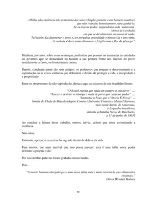 83
...Minha não-violência não permitiria dar uma refeição gratuita a um homem saudável,
que não trabalha honestamente para ganhá-la.
Se eu tivesse poder, suspenderia toda ´sadavrata´
(obras de caridade)
em que se dá alimentos em troca de nada.
Tal hábito faz degenerar o povo e, ter preguiça, ociosidade e hipocrisia é um crime.
...A verdade é dura como diamante e frágil como a flor de pêssego.”
Meditem, portanto, sobre essas sentenças, proferidas por pessoas ou emanadas de entidades
ou governos que se destacaram no tocante a sua postura frente aos direitos do povo:
notadamente a favor, ou frontalmente contra.
Depois, concluam quem são seus amigos: os poderosos que pregam o desarmamento e a
capitulação ou as vozes solitárias que defendem o direito de proteger a vida, a integridade e
a propriedade.
Entre os proponentes da não-capitulação, destaco aqui as palavras de um brasileiro ilustre:
"O Brasil espera que cada um cumpra o seu dever" ....
"Atacar e destruir o inimigo o mais de perto que cada um puder" ....
"Sustentar o Fogo que a Vitória É Nossa" ...
[sinais do Chefe-de-Divisão (depois Contra-Almirante) Francisco Manuel Barroso,
mais tarde Barão do Amazonas,
à Esquadra brasileira,
durante a Batalha Naval do Riachuelo,
a 11 de junho de 1865]
Ao concluir a leitura deste trabalho, muitos, talvez, achem que estou estimulando a
violência.
Não estou.
Estimulo, apenas, o exercício do sagrado direito de defesa da vida.
Para muitos, por mais incrível que isso possa parecer, esta é uma idéia nova: poder
defender a própria vida!
Por isso minhas palavras foram grafadas nestas laudas.
Pois...
“A mente humana alargada para uma nova idéia nunca mais retorna às suas dimensões
originais.”
Oliver Wendell Holmes
 