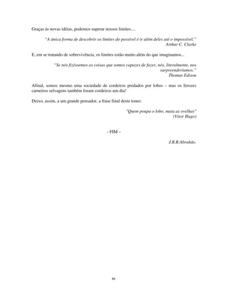 84
Graças às novas idéias, podemos superar nossos limites....
“A única forma de descobrir os limites do possível é ir além deles até o impossível.”
Arthur C. Clarke
E, em se tratando de sobrevivência, os limites estão muito além do que imaginamos...
“Se nós fizéssemos as coisas que somos capazes de fazer, nós, literalmente, nos
surpreenderíamos.”
Thomas Edison
Afinal, somos mesmo uma sociedade de cordeiros predados por lobos – mas os ferozes
carneiros selvagens também foram cordeiros um dia!
Deixo, assim, a um grande pensador, a frase final deste tomo:
"Quem poupa o lobo, mata as ovelhas"
(Vitor Hugo)
- FIM –
J.R.R.Abrahão.
 
