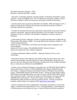85
José Roberto Romeiro Abrahão (* 1962)
Brasileiro, natural de São Paulo - Capital.
- Advogado - Criminalista militante, Consultor Jurídico em Produtos Controlados e temas
sindicais - inscrito na OAB/SP sob nº120.121 (Ordem dos Advogados do Brasil - Secção
São Paulo) e filiado à AASP (Associação dos Advogados do Estado de São Paulo).
- Jornalista Profissional, registrado no Ministério do Trabalho - MTb sob número 15.251, é
filiado ao Sindicato dos Jornalistas Profissionais no Estado de São Paulo e à FENAJ -
Federação Nacional dos Jornalistas).
- Consultor de segurança física pessoal e patrimonial; especializado em proteções balísticas,
munição e armamento, segurança digital (informática), riscos de ataques com armas de
destruição em massa e acidentes com substâncias radiológicas, nucleares, químicas e
biológicas.
- Colecionador de Armas e Munições, Atirador e Caçador registrado junto ao Ministério da
Defesa desde 1986 (filiado à ABAR - Associação Brasileira de Atiradores de Rifle e ao SCI
- Safari Club International);
Instrutor de Tiro e Armamento, nível Expert, pelo Gunsight: pistola, espingarda, fuzil,
submetralhadora;
Instrutor de Tiro de Combate “FIS-MOORE-SSTEM” (Pista-0 e Pista-8);
Instrutor de Arqueirismo (Arco e Flecha e Balestra).
- Ex-Diretor de Relações Públicas da FPTA – Federação Paulista de Tiro ao Alvo
(1979/1982).
- Praticante de diversas Artes Marciais, destacando-se Judô, por quase quinze anos, sob a
tutela do Sensei Shigeto Yamazaki; Karatê, nos estilos Nihon-Kiokay e Kyokushin, por
cerca de vinte anos; Kung-Fu estilo Wing-Chun; Tae-Kwon-Dô; Arnis-de-Mano; Kombato;
Boxe e estilos diversos de Defesa Pessoal/CQB/ECB.
- Criador, junto com Ricardo Nakayama e Alexandre Cruz, do SOTAI-KF (Knife Fighting -
Sistema de Combate com Facas), SOTAI-CQB/ECB (Close Quarter Battle/Extremelly
Close Battle – Combate em Espaços Confinados/Combate em Distâncias Extremamente
Curtas) , SOTAI-IWES (Improvised Weapons System – Sistema de Armas Improvisadas),
SOTAI-GUF (Gun Fighting/Combate com Armas de Fogo), SOTAI-TOCLUBAC (Tonfa,
Club, and Baton Combat – Sistema de Combate com Tonfa, Bastão e Cassetete), SOTAI-
SAICOM (Sai Combat System – Sistema de Combate com Sai Marcial), e SOTAI-
COSADAS (Combat and Survival Advanced Archery System – Sistema Avançado de
Combate e Sobrevivência com Arqueria) (URL http://www.sotai.com.br/).
- Inventor e projetista de armas e equipamentos de segurança, destacando-se a Faca Sotai
Fighter, o Coldre-Carteira para Pistola 6,35 mm., a Prancheta-Balística, o Boné-Balístico,
os Flechetes para uso em cartuchos de caça, e a Arma de Defesa Não-Letal, mostrada no
 