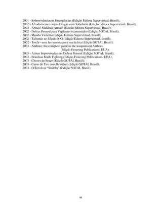88
2001 - Sobrevivência em Emergências (Edição Editora Supervirtual, Brasil);
2002 - Afrodisíacos e outras Drogas com Sabedoria (Edição Editora Supervirtual, Brasil);
2002 - Armas! Malditas Armas! (Edição Editora Supervirtual, Brasil);
2002 - Defesa Pessoal para Vigilantes (comentado) (Edição SOTAI, Brasil);
2002 - Mundo Violento (Edição Editora Supervirtual, Brasil);
2002 - Talismãs no Século XXI (Edição Editora Supervirtual, Brasil);
2002 - Tonfa - uma ferramenta para sua defesa (Edição SOTAI, Brasil);
2003 - Anthrax: the complete guide to the weaponized Anthrax
(Edição Festering Publications, EUA);
2003 - Armas Improvisadas em Defesa Pessoal (Edição SOTAI, Brasil);
2003 - Brazilian Knife Fighting (Edição Festering Publications, EUA);
2003 - Chaves de Braço (Edição SOTAI, Brasil);
2003 - Curso de Tiro com Revólver (Edição SOTAI, Brasil);
2003 - O Revolver “Snubby” (Edição SOTAI, Brasil).
 