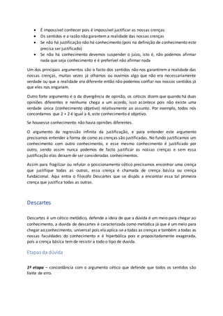  É impossível conhecer pois é impossível justificar as nossas crenças
 Os sentidos e a razão não garantem a realidade das nossas crenças
 Se não há justificação não há conhecimento (pois na definição de conhecimento este
precisa ser justificado)
 Se não há conhecimento devemos suspender o juízo, isto é, não podemos afirmar
nada que seja conhecimento e é preferível não afirmar nada
Um dos principais argumentos são o facto dos sentidos não nos garantirem a realidade das
nossas crenças, muitas vezes já olhamos ou ouvimos algo que não era necessariamente
verdade ou que a realidade era diferente então não podemos confiar nos nossos sentidos já
que eles nos enganam.
Outro forte argumento é o da divergência de opinião, os céticos dizem que quando há duas
opiniões diferentes e nenhuma chega a um acordo, isso acontece pois não existe uma
verdade única (conhecimento objetivo) relativamente ao assunto. Por exemplo, todos nós
concordamos que 2 + 2 é igual a 4, este conhecimento é objetivo.
Se houvesse conhecimento não havia opiniões diferentes.
O argumento da regressão infinita da justificação, e para entender este argumento
precisamos entender a forma de como as crenças são justificadas. No fundo justificamos um
conhecimento com outro conhecimento, e esse mesmo conhecimento é justificado por
outro, sendo assim nunca podemos de facto justificar as nossas crenças e sem essa
justificação elas deixam de ser consideradas conhecimentos.
Assim para fragilizar ou refutar o posicionamento cético precisamos encontrar uma crença
que justifique todas as outras, essa crença é chamada de crença básica ou crença
fundacional. Aqui entra o filosofo Descartes que se dispôs a encontrar essa tal primeira
crença que justifica todas as outras.
Descartes
Descartes é um cético metódico, defende a ideia de que a dúvida é um meio para chegar ao
conhecimento, a duvida de descartes é caracterizada como metódica já que é um meio para
chegar ao conhecimento, universal pois ela aplica-se a todas as crenças e também a todas as
nossas faculdades do conhecimento e é hiperbólica pois e propositadamente exagerada,
pois a crença básica tem de resistir a todo o tipo de duvida.
Etapas da dúvida
1º etapa – concordância com o argumento cético que defende que todos os sentidos são
fonte de erro.
 