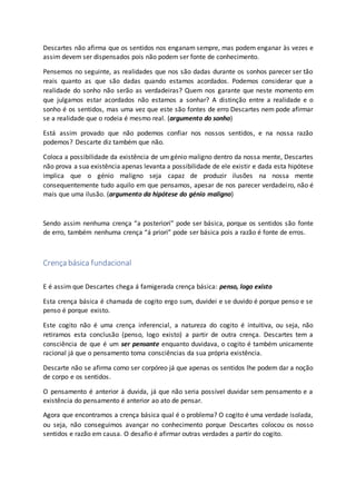 Descartes não afirma que os sentidos nos enganam sempre, mas podem enganar às vezes e
assim devem ser dispensados pois não podem ser fonte de conhecimento.
Pensemos no seguinte, as realidades que nos são dadas durante os sonhos parecer ser tão
reais quanto as que são dadas quando estamos acordados. Podemos considerar que a
realidade do sonho não serão as verdadeiras? Quem nos garante que neste momento em
que julgamos estar acordados não estamos a sonhar? A distinção entre a realidade e o
sonho é os sentidos, mas uma vez que este são fontes de erro Descartes nem pode afirmar
se a realidade que o rodeia é mesmo real. (argumento do sonho)
Está assim provado que não podemos confiar nos nossos sentidos, e na nossa razão
podemos? Descarte diz também que não.
Coloca a possibilidade da existência de um génio maligno dentro da nossa mente, Descartes
não prova a sua existência apenas levanta a possibilidade de ele existir e dada esta hipótese
implica que o génio maligno seja capaz de produzir ilusões na nossa mente
consequentemente tudo aquilo em que pensamos, apesar de nos parecer verdadeiro, não é
mais que uma ilusão. (argumento da hipótese do génio maligno)
Sendo assim nenhuma crença “a posteriori” pode ser básica, porque os sentidos são fonte
de erro, também nenhuma crença “á priori” pode ser básica pois a razão é fonte de erros.
Crença básica fundacional
E é assim que Descartes chega á famigerada crença básica: penso, logo existo
Esta crença básica é chamada de cogito ergo sum, duvidei e se duvido é porque penso e se
penso é porque existo.
Este cogito não é uma crença inferencial, a natureza do cogito é intuitiva, ou seja, não
retiramos esta conclusão (penso, logo existo) a partir de outra crença. Descartes tem a
consciência de que é um ser pensante enquanto duvidava, o cogito é também unicamente
racional já que o pensamento toma consciências da sua própria existência.
Descarte não se afirma como ser corpóreo já que apenas os sentidos lhe podem dar a noção
de corpo e os sentidos.
O pensamento é anterior á duvida, já que não seria possível duvidar sem pensamento e a
existência do pensamento é anterior ao ato de pensar.
Agora que encontramos a crença básica qual é o problema? O cogito é uma verdade isolada,
ou seja, não conseguimos avançar no conhecimento porque Descartes colocou os nosso
sentidos e razão em causa. O desafio é afirmar outras verdades a partir do cogito.
 